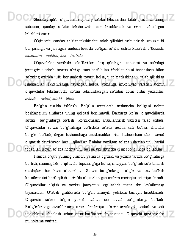 Shunday  qilib,  o’quvchilar   qanday  so’zlar  tekshirishni   talab  qilishi   va  uning
sababini,   qanday   so’zlar   tekshiruvchi   so’z   hisoblanadi   va   nima   uchunligini
bilishlari zarur.
O’qituvchi qanday so’zlar tekshirishni talab qilishini tushuntirish uchun jufti
bor jarangli va jarangsiz undosh tovushi bo’lgan so’zlar ustida kuzatish o’tkazadi:
maktabim – maktab,	 tuzi	 – tuz	  kabi.
O’quvchilar   yozilishi   talaffuzidan   farq   qiladigan   so’zlarni   va   so’zdagi
jarangsiz   undosh   tovush   o’ziga   mos   harf   bilan   ifodalanishini   taqqoslash   bilan
so’zning   oxirida   jufti   bor   undosh   tovush   kelsa,   u   so’z   tekshirishni   talab   qilishiga
ishonadilar.   Tekshirishga   tayangan   holda,   yozishga   imkoniyat   yaratish   uchun
o’quvchilar   tekshiruvchi   so’zni   tekshiriladigan   so’zdan   doim   oldin   yozadilar:
avlodi	
 –  avlod,	 kitobi	  –	 kit ob.
Bo’g’in   ustida   ishlash.   Bo’g’in   murakkab   tushuncha   bo’lgani   uchun
boshlang’ich   sinflarda   uning   qoidasi   berilmaydi.   Dasturga   ko’ra,   o’quvchilarda
so’zni     bo’g’inlarga   bo’lish     ko’nikmasini   shakllantirish   vazifasi   talab   etiladi.
O’quvchilar   so’zni   bo’g’inlarga   bo’lishda   so’zda   nechta   unli   bo’lsa,   shuncha
bo’g’in   bo’ladi,   degan   tushunchaga   asoslanadilar.   Bu     tushunchani   ular     savod
o’rgatish  davridayoq hosil     qiladilar.  Bolalar  yozilgan  so’zdan  dastlab  unli  harfni
topadilar, keyin so’zda nechta unli bo’lsa, uni shuncha qism (bo’g’in)ga bo’ladilar.
I sinfda o’quv yilining birinchi yarmida og’zaki va yozma tarzda bo’g’inlarga
bo’lish, shuningdek, o’qituvchi topshirig’iga ko’ra, muayyan bo’g’inli so’z tanlash
mashqlari   har   kuni   o’tkaziladi.   So’zni   bo’g’inlarga   to’g’ri   va   tez   bo’lish
ko’nikmasini hosil qilish 1-sinfda o’tkaziladigan muhim mashqlar qatoriga  kiradi.
O’quvchilar   o’qish   va   yozish   jarayonini   egallashda   mana   shu   ko’nikmaga
tayanadilar.   O’zbek   grafikasida   bo’g’in   tamoyili   yetakchi   tamoyil   hisoblanadi.
O’quvchi   so’zni   to’g’ri   yozish   uchun   uni   avval   bo’g’inlarga   bo’ladi.
Bo’g’inlardagi   tovushlarning   o’zaro   bir-biriga   ta’sirini   aniqlaydi,   undosh   va   unli
tovushlarni   ifodalash   uchun   zarur   harflardan   foydalanadi.   O’quvchi   quyidagicha
muhokama yuritadi: 
26