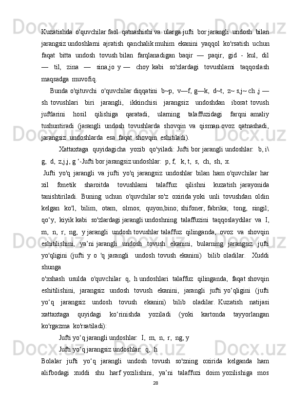 Kuzatishda  o'quvchilar faol  qatnashishi va  ularga jufti  bor jarangli  undosh  bilan
jarangsiz undoshlarni  ajratish  qanchalik muhim  ekanini  yaqqol  ko'rsatish  uchun
faqat   bitta   undosh  tovush bilan   farqlanadigan   baqir  —  paqir,   gid   -  kul,  dil
—     til,     zina     —     sina,jo   y   —     choy   kabi     so'zlardagi     tovushlami     taqqoslash
maqsadga  muvofiq. 
Bunda o'qituvchi  o'quvchilar diqqatini  b~p,  v—f, g—k,  d~t,  z~ s,j~ ch ,j —
sh   tovushlari     biri     jarangli,     ikkinchisi     jarangsiz     undoshdan     iborat   tovush
juftlarini     hosil     qilishiga     qaratadi,     ularning     talaffuzidagi     farqni   amaliy
tushuntiradi  (jarangli  undosh  tovushlarda  shovqin  va  qisman ovoz  qatnashadi,
jarangsiz  undoshlarda  esa  faqat  shovqin  eshitiladi). 
Xattaxtaga   quyidagicha   yozib   qo'yiladi: Jufti bor jarangli undoshlar:   b, i\
g,  d,  z,j,j, g ‘-Jufti bor jarangsiz undoshlar:  p, f,   k, t,  s,  ch,  sh,  x.
  Jufti  yo'q  jarangli  va  jufti  yo'q  jarangsiz  undoshlar  bilan  ham o'quvchilar  har
xil     fonetik     sharoitda     tovushlami     talaffuz     qilishni     kuzatish   jarayonida
tanishtiriladi.  Buning  uchun  o'quvchilar so'z  oxirida yoki  unli  tovushdan  oldin
kelgan    ko'l,    bilim,    otam,    olmos;    quyon,bino;   shifoner,  fabrika;    tong,    singil;
qo‘y,  kiyik kabi  so'zlardagi jarangli undoshning  talaffuzini  taqqoslaydilar  va  I,
m,  n,  r,  ng,   у  jarangli  undosh tovushlar talaffuz  qilinganda,  ovoz  va  shovqin
eshitilishini,     ya’ni   jarangli     undosh     tovush     ekanini,     bularning     jarangsiz     jufti
yo'qligini   (jufti   y   o   'q   jarangli     undosh   tovush   ekanini)     bilib   oladilar.     Xuddi
shunga 
o'xshash  usulda  o'quvchilar  q,  h undoshlari  talaffuz  qilinganda,  faqat shovqin
eshitilishini,     jarangsiz     undosh     tovush     ekanini,     jarangli     jufti   yo‘qligini     (jufti
yo‘q     jarangsiz     undosh     tovush     ekanini)     bilib     oladilar.   Kuzatish     natijasi
xattaxtaga     quyidagi     ko‘rinishda     yoziladi     (yoki     kartonda     tayyorlangan
ko'rgazma  ko'rsatiladi):
Jufti yo‘q jarangli undoshlar:  I,  m,  n,  r,  ng,  у
Jufti yo‘q jarangsiz undoshlar:  q,  h
Bolalar     jufti     yo‘q     jarangli     undosh     tovush     so'zning     oxirida     kelganda     ham
alifbodagi     xuddi     shu     harf   yozilishini,     ya’ni     talaffuzi     doim   yozilishiga     mos
28 