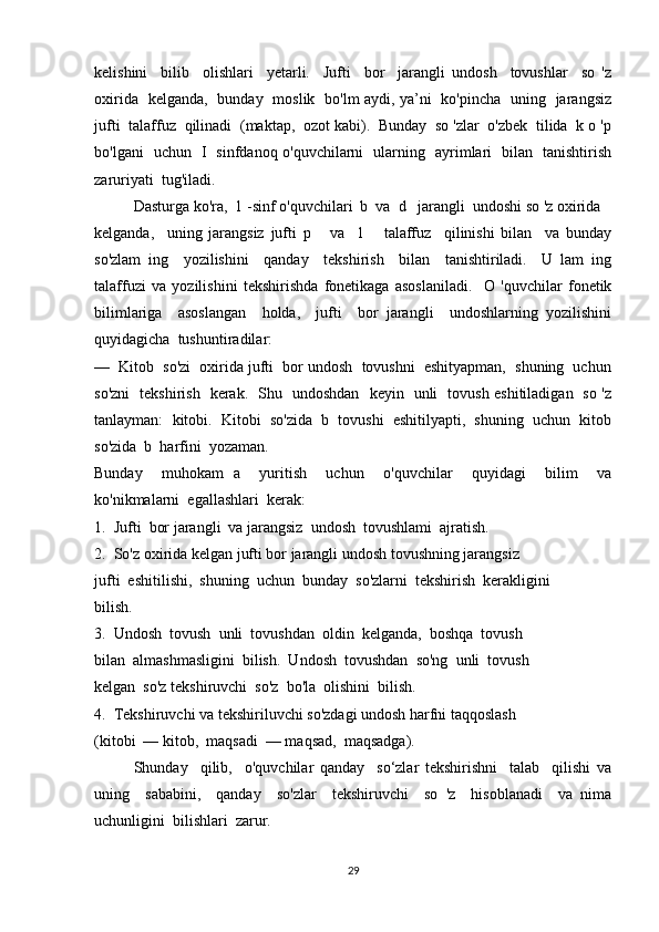 kelishini     bilib     olishlari     yetarli.     Jufti     bor     jarangli   undosh     tovushlar     so   'z
oxirida   kelganda,   bunday   moslik   bo'lm aydi, ya’ni   ko'pincha   uning   jarangsiz
jufti  talaffuz  qilinadi  (maktap,  ozot kabi).  Bunday  so 'zlar  o'zbek  tilida  k o 'p
bo'lgani   uchun   I   sinfdanoq o'quvchilarni   ularning   ayrimlari   bilan   tanishtirish
zaruriyati  tug'iladi. 
Dasturga ko'ra,  1 -sinf o'quvchilari  b  va  d   jarangli  undoshi so 'z oxirida 
kelganda,     uning   jarangsiz   jufti   p       va     1       talaffuz     qilinishi   bilan     va   bunday
so'zlam   ing     yozilishini     qanday     tekshirish     bilan     tanishtiriladi.     U   lam   ing
talaffuzi   va   yozilishini   tekshirishda   fonetikaga   asoslaniladi.     O   'quvchilar   fonetik
bilimlariga     asoslangan     holda,     jufti     bor   jarangli     undoshlarning   yozilishini
quyidagicha  tushuntiradilar:
—     Kitob  so'zi  oxirida jufti  bor undosh  tovushni  eshityapman,  shuning  uchun
so'zni   tekshirish   kerak.   Shu   undoshdan   keyin   unli   tovush eshitiladigan   so 'z
tanlayman:  kitobi.  Kitobi  so'zida  b  tovushi  eshitilyapti,  shuning  uchun  kitob
so'zida  b  harfini  yozaman.
Bunday     muhokam   a     yuritish     uchun     o'quvchilar     quyidagi     bilim     va
ko'nikmalarni  egallashlari  kerak:
1.  Jufti  bor jarangli  va jarangsiz  undosh  tovushlami  ajratish.
2.  So'z oxirida kelgan jufti bor jarangli undosh tovushning jarangsiz 
jufti  eshitilishi,  shuning  uchun  bunday  so'zlarni  tekshirish  kerakligini 
bilish.
3.  Undosh  tovush  unli  tovushdan  oldin  kelganda,  boshqa  tovush 
bilan  almashmasligini  bilish.  Undosh  tovushdan  so'ng  unli  tovush 
kelgan  so'z tekshiruvchi  so'z  bo'la  olishini  bilish.
4.  Tekshiruvchi va tekshiriluvchi so'zdagi undosh harfni taqqoslash 
(kitobi  — kitob,  maqsadi  — maqsad,  maqsadga).
Shunday     qilib,     o'quvchilar   qanday     so‘zlar   tekshirishni     talab     qilishi   va
uning     sababini,     qanday     so'zlar     tekshiruvchi     so   'z     hisoblanadi     va   nima
uchunligini  bilishlari  zarur.
29 