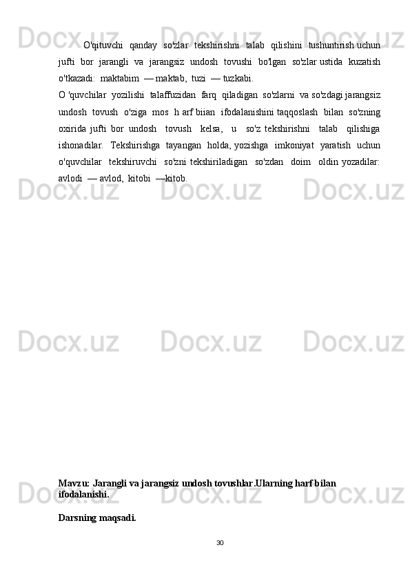 O'qituvchi   qanday   so'zlar   tekshirishni   talab   qilishini   tushuntirish uchun
jufti  bor   jarangli  va   jarangsiz   undosh  tovushi   bo'lgan  so'zlar ustida   kuzatish
o'tkazadi:  maktabim  — maktab,  tuzi  — tuzkabi.
O 'quvchilar  yozilishi  talaffuzidan  farq  qiladigan  so'zlarni  va so'zdagi jarangsiz
undosh   tovush   o'ziga   mos   h arf biian   ifodalanishini taqqoslash   bilan   so'zning
oxirida   jufti   bor   undosh     tovush     kelsa,     u     so'z   tekshirishni     talab     qilishiga
ishonadilar.   Tekshirishga   tayangan   holda, yozishga   imkoniyat   yaratish   uchun
o'quvchilar     tekshiruvchi     so'zni   tekshiriladigan     so'zdan     doim     oldin   yozadilar:
avlodi  — avlod,  kitobi  —kitob.
Mavzu: Jarangli va jarangsiz undosh tovushlar.Ularning harf bilan 
ifodalanishi.
Darsning maqsadi.
30