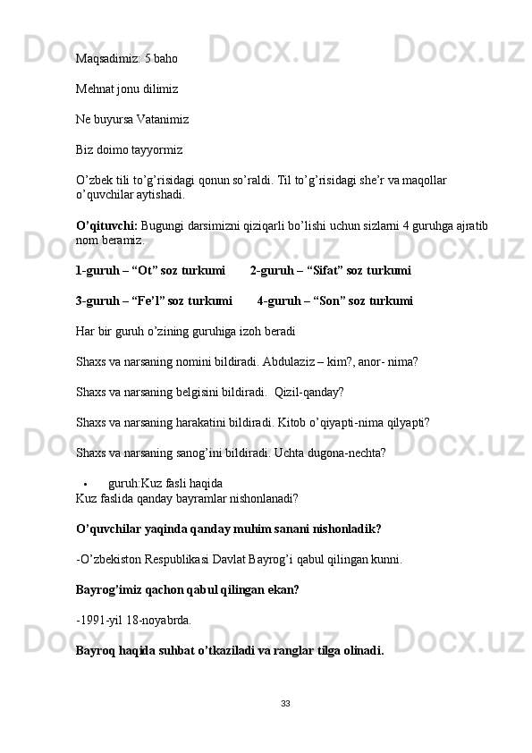 Maqsadimiz: 5 baho
Mehnat jonu dilimiz
Ne buyursa Vatanimiz
Biz doimo tayyormiz
O’zbek tili to’g’risidagi qonun so’raldi. Til to’g’risidagi she’r va maqollar 
o’quvchilar aytishadi.
O’qituvchi:  Bugungi darsimizni qiziqarli bo’lishi uchun sizlarni 4 guruhga ajratib 
nom beramiz.
1-guruh – “Ot” soz turkumi                2-guruh – “Sifat” soz turkumi
3-guruh – “Fe’l” soz turkumi                4-guruh – “Son” soz turkumi
Har bir guruh o’zining guruhiga izoh beradi
Shaxs va narsaning nomini bildiradi. Abdulaziz – kim?, anor- nima?
Shaxs va narsaning belgisini bildiradi.    Qizil-qanday?
Shaxs va narsaning harakatini bildiradi. Kitob o’qiyapti-nima qilyapti?
Shaxs va narsaning sanog’ini bildiradi.  Uchta dugona-nechta?
 guruh:Kuz fasli haqida
Kuz faslida qanday bayramlar nishonlanadi?
O’quvchilar yaqinda qanday muhim sanani nishonladik?
-O’zbekiston Respublikasi Davlat Bayrog’i qabul qilingan kunni.
Bayrog’imiz qachon qabul qilingan ekan?
-1991-yil 18-noyabrda.
Bayroq haqida suhbat o’tkaziladi va ranglar tilga olinadi.
33