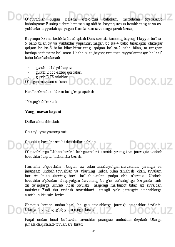 O’quvchilar   bugun   sizlarni   o’z-o’zini   baholash   metodidan   foydalanib
baholayman.Buning uchun hammaning oldida    bayroq uchun kerakli ranglar va oy-
yulduzlar tayyorlab qo’yilgan.Kimda-kim savolimga javob bersa,
Bayroqni ketma-ketlikda hosil qiladi.Dars oxirida kimning bayrog’I tayyor bo’lsa-
5   baho   bilan,oy   va   yulduzlar   yopishtirilmagan   bo’lsa-4   baho   bilan,qizil   chiziqlar
qolgan   bo’lsa-3   baho   bilan,biror   rangi   qolgan   bo’lsa-2   baho   bilan,1ta   rangdan
boshqa hech narsa bo’lmasa 1 baho bilan,bayroq umuman tayyorlanmagan bo’lsa 0
baho bilanbaholanadi.              
 guruh:2017-yil haqida
 guruh:Odob-axloq qoidalari
 guruh:DTS talablari
O’tilgan mavzuni so’rash.
Harf birikmali so’zlarni bo’g’inga ajratish
“Yelpig’ich”metodi
Yangi   mavzu   bayoni
Daftar almashtiriladi.
Chiroyli yoz yozsang xat
Chunki u ham bir san’at deb daftar ochiladi.
O’quvchilarga   “Jahon   banki”   ko’rgazmalari   asosida   jarangli   va   jarangsiz   undosh
tovushlar haqida tushuncha berish.
Hurmatli     o’quvchilar   ,   bugun     siz     bilan   tanishayotgan   mavzumiz       jarangli     va  
jarangsiz     undosh   tovushlari   va     ularning     imlosi   bilan   tanishish     ekan,   avvalam  
bor     siz     bilan   ularning     hosil     bo’lish   usulini     yodga     olib     o’tamiz.       Undosh  
tovushlar   o’pkadan     chiqayotgan     havoning     bo’g’iz     bo’shlig’iga     keiganda     turli  
xil     to’siqlarga     uchrab       hosil     bo’lishi         haqidagi     ma’lumot     bilan     siz     avvaldan  
tanishsiz.   Endi   shu     undosh     tovushlarni     jarangli     yoki     jarangsiz     undoshlarga  
ajratib    olishimiz    lozim.
Shovqin     hamda     undan   hosil     bo’lgan     tovushlarga     jarangli     undoshlar   deyiladi.  
Ularga: b,v,z,g,d,j,g’,dj,y,l,m,n,ng,r-kiradi .
Faqat     undan     hosil     bo’luvchi     tovushlar     jarangsiz     undoshlar   deyiladi.   Ularga:
p,f,s,k,ch,q,sh,h,x-tovushlari    kiradi.
34