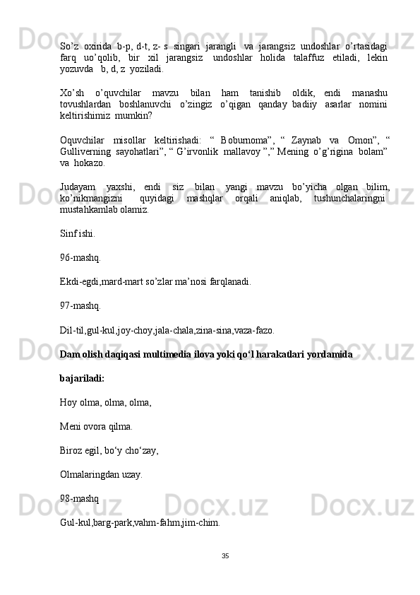 So’z     oxirida     b-p, d-t, z- s     singari     jarangli       va     jarangsiz     undoshlar     o’rtasidagi  
farq     uo’qolib,     bir     xil     jarangsiz       undoshlar     holida     talaffuz     etiladi,     lekin  
yozuvda      b, d, z    yoziladi.
Xo’sh     o’quvchilar     mavzu     bilan     ham     tanishib     oldik,   endi     manashu  
tovushlardan     boshlanuvchi     o’zingiz     o’qigan     qanday   badiiy     asarlar     nomini  
keltirishimiz    mumkin?
Oquvchilar     misollar     keltirishadi:     “   Boburnoma”,   “   Zaynab     va     Omon”,   “
Gulliverning    sayohatlari”, “ G’irvonlik    mallavoy ”,” Mening    o’g’rigina    bolam”  
va    hokazo.
Judayam     yaxshi,   endi     siz     bilan     yangi   mavzu   bo’yicha   olgan   bilim,
ko’nikmangizni       quyidagi   mashqlar   orqali   aniqlab,   tushunchalaringni    
mustahkamlab olamiz.
Sinf ishi.
96-mashq.
Ekdi-egdi,mard-mart so’zlar ma’nosi farqlanadi.
97-mashq.
Dil-til,gul-kul,joy-choy,jala-chala,zina-sina,vaza-fazo.
Dam olish daqiqasi multimedia ilova yoki qo‘l harakatlari yordamida 
bajariladi:
Hoy olma, olma, olma,
Meni ovora qilma.
Biroz egil, bo‘y cho‘zay,
Olmalaringdan uzay.
98-mashq
Gul-kul,barg-park,vahm-fahm,jim-chim.
35 