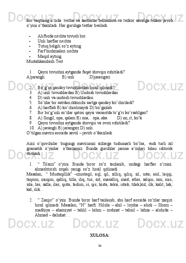Bir vaqtning o’zida     testlar va sardorlar bellashuvi va tezkor savolga tezkor javob
o’yini o’tkaziladi.  Har guruhga testlar beriladi.
 Alifboda nechta tovush bor.
 Unli harflar nechta
 Tutuq belgili so’z ayting.
 Farf birikmalari nechta
 Maqol ayting.
Mustahkamlash:Test
1. Qaysi tovushni aytganda faqat shovqin eshitiladi?
A)jarangli                                B) unli                            D)jarangsiz
2. Bo’g’in qanday tovushlardan hosil qilinadi?
3. A) unli tovushlardan B) Undosh tovushlardan
4. D) unli va undosh tovushlardan
5. So’zlar bir satrdan ikkinchi sartga qanday ko’chiriladi?
6. A) harflab B) ko’chirilmaydi D) bo’ginlab
7. Bir bo’g’inli so’zlar qatori qaysi variantda to’g’ri ko’rsatilgan?
8. A) Singil, opa, qalam B) ona,      opa, aka                  D) un, it, ko’k
9. Qaysi tovushni aytganda shovqin va ovoz eshitiladi?
10. A) jarangli B) jarangsiz D) unli
O’tilgan mavzu asosida savol – javob o’tkaziladi.
Aziz   o’quvchilar     bugungi   mavzumiz   sizlarga   tushunarli   bo’lsa,     endi   turli   xil
gramatik   o’yinlar     o’tkazamiz.   Bunda   guruhlar   jamoa   a’zolari   bilan   ishtirok
etishadi.
1. “   Tilsim”   o’yini.   Bunda   biror     so’z     tanlanib,     undagi     harflar     o’rnini  
almashtirish    orqali    yangi    so’z    hosil    qolinadi .
Masalan,     “   Mustaqillik”   –mustaqil,   aql,   qil,   silliq,   qiliq,   sil,   usta,   asil,   laqqi,
taqsim,   muqim,   qalliq,   tilla,   iliq,   tus,   sut,   masalliq,   mast,   atlas,   salqin,   sim,   mis,
sila, las, salla, ilas, qista, taslim, is, qis, kista, taksi, istak, tilak,kul, ilk, kalit, lak,
kal, ilik…
2. “   Zanjir”   o’yini.   Bunda   biror   harf   tanlanib,   shu   harf   asosida   so’zlar   zanjiri
hosil   qilinadi.   Masalan,   “H”   harfi:   Hilola   –   ahil   –   loyiha   –   aholi   –   Ilhom   –
madhiya   –   ahamiyat   –   tahlil   –   lahm   –   mehnat   –   tahsil   –   lahza   –   alohida   –
Ahmad – dahshat…
XULOSA:
36