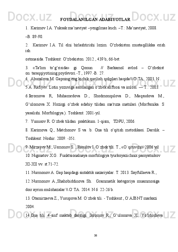 FOYDALANILGAN   ADABIYOTLAR
1.    Karimov I.A. Yuksak ma‘naviyat   –yengilmas   kuch.   –T.:   Ma‘naviyat, 2008.    
–B. 89-90.    
2.         Karimov     I.A.     Til     elni     birlashtirishi     lozim.     O‘zbekiston     mustaqillikka     erish
ish  
ostonasida. Toshkent:   O‘zbekiston. 2012., 439 b, 66-bet.    
3.         «Ta'lim         to‘g‘risida»         gi         Qonun                 //         Barkamol         avlod         –         O‘zb е kist
on     taraqqiyotining poyd е vori.-T., 1997.-B. 27.    
4.     Abuzalova   M.   Gapning   eng   kichik   qurilish   qoliplari   haqida\\   O`TA.   2003.   N   .  
5.A. Rafiyev. Lotin yozuviga asoslangan o‘zbek alifbosi   va   imlosi.   —   T.:   2003.  
6.Ikromova         R,         Muhamedova         D.,         Shodmonqulova         D.,         Maqsudova         M.,  
G‘ulomova     X.     Hozirgi     o‘zbek     adabiy     tilidan     ma'ruza     matnlari     (Morfemika.     S
yasalishi. Morfologiya.). Toshkent. 2001-yil.    
7.    Yunusov R. O`zb е k tilidan    praktikum. 1-qism,     TDPU, 2006.    
8.     Karimova     Q.,    Matchonov     S     va     .b.     Ona     tili     o‘qitish    metodikasi.    Darslik.     –
Toshkent:   Noshir. 2009.   -351.    
9. Mirzayev   M., Usmonov S. , Rasulov I. O`zbek tili. T., «O`qituvchi» 2006   yil    
10. Nigmatov X.G.    Funktsionalnaya   morfologiya tyurkoyazichnix pamyatnikov    
XI-XII   vv. st.71-72.    
11. Nurmonov A. Gap haqidagi   sintaktik nazariyalar. T. 2013. Sayfulla е va R.,     
12. Nurmonov    A.,Shahobiddinova    Sh.        Grammatik    kat е goriya    muammosiga    
doir   ayrim   mulohazalar   \\   O`TA. 2014. N   6    22-26 b.    
13. Otamirza е va   Z., Yusupova M. O`zb е k   tili.   -   Toshk е nt:, O`AJBNT   markazi    
2004.    
14.Ona    tili.    4-sinf    maktab    darsligi.    Ikromov    R.,    G‘ulomova    X.,    Yo‘ldosheva    
38 