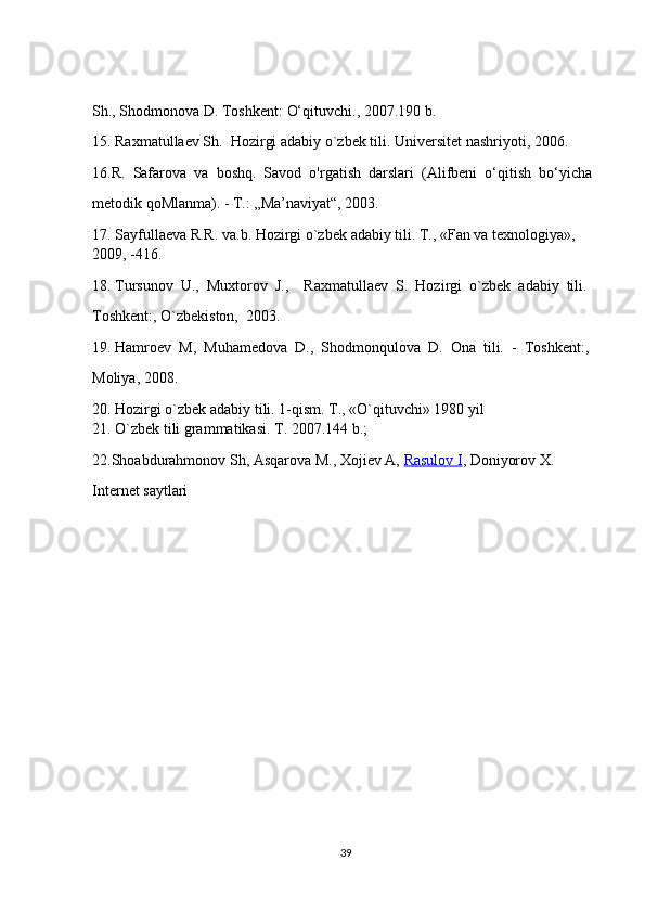 Sh., Shodmonova D. Toshkent:   O‘qituvchi.,   2007.190 b.  
15. Raxmatulla е v Sh.    Hozirgi   adabiy o`zb е k   tili. Univ е rsit е t   nashriyoti, 2006.    
16.R.     Safarova     va     boshq.     Savod     o'rgatish     darslari     (Alifbeni     o‘qitish     bo‘yicha  
metodik qoMlanma).   -   T.:   „Ma’naviyat“, 2003.  
17. Sayfulla е va   R.R. va.b. Hozirgi   o`zb е k adabiy tili. T., «Fan va   t е xnologiya»,    
2009,   -416.    
18. Tursunov    U.,    Muxtorov    J.,        Raxmatulla е v    S.    Hozirgi     o`zb е k    adabiy    tili.   
Toshk е nt:, O`zb е kiston,    2003.    
19. Hamro е v    M,    Muham е dova    D.,    Shodmonqulova    D.    Ona    tili.    -     Toshk е nt:,    
Moliya, 2008.    
20. Hozirgi   o`zbek adabiy   tili. 1-qism. T., «O`qituvchi» 1980 yil    
21. O`zb е k tili   grammatikasi. T. 2007.144 b.;    
22.Shoabdurahmonov Sh, Asqarova M., Xojiev A,   Rasulov I , Doniyorov X.     
Internet   saytlari  
39