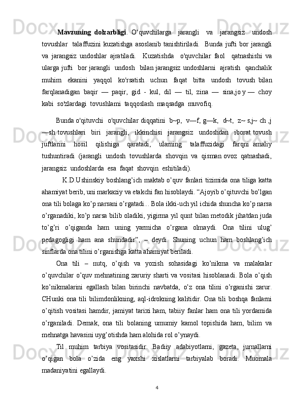 Mavzuning   dolzarbligi .   O‘quvchilarga     jarangli     va     jarangsiz     undosh
tovushlar     talaffuzini   kuzatishga   asoslanib   tanishtiriladi.     Bunda   jufti   bor   jarangli
va   jarangsiz   undoshlar   ajratiladi.     Kuzatishda     o'quvchilar   faol     qatnashishi   va
ularga jufti   bor jarangli    undosh   bilan jarangsiz  undoshlarni    ajratish   qanchalik
muhim     ekanini     yaqqol     ko'rsatish     uchun     faqat     bitta     undosh     tovush   bilan
farqlanadigan  baqir  —  paqir,  gid  -  kul,  dil  —  til,  zina  —  sina,jo y —  choy
kabi  so'zlardagi  tovushlami  taqqoslash  maqsadga  muvofiq. 
Bunda o'qituvchi   o'quvchilar diqqatini   b~p,   v—f, g—k,   d~t,   z~ s,j~ ch ,j
—sh   tovushlari     biri     jarangli,     ikkinchisi     jarangsiz     undoshdan     iborat   tovush
juftlarini     hosil     qilishiga     qaratadi,     ularning     talaffuzidagi     farqni   amaliy
tushuntiradi  (jarangli  undosh  tovushlarda  shovqin  va  qisman ovoz  qatnashadi,
jarangsiz  undoshlarda  esa  faqat  shovqin  eshitiladi). 
      K.D.Ushinskiy boshlang’ich maktab o’quv fanlari tizimida ona tiliga katta
ahamiyat berib, uni markaziy va etakchi fan hisoblaydi. “Ajoyib o’qituvchi bo’lgan
ona tili bolaga ko’p narsani o’rgatadi... Bola ikki-uch yil ichida shuncha ko’p narsa
o’rganadiki, ko’p narsa bilib oladiki, yigirma yil qunt bilan metodik jihatdan juda
to’g’ri   o’qiganda   ham   uning   yarmicha   o’rgana   olmaydi.   Ona   tilini   ulug’
pedagogligi   ham   ana   shundadir”,   –   deydi.   Shuning   uchun   ham   boshlang’ich
sinflarda ona tilini o’rganishga katta ahamiyat beriladi.
Ona   tili   –   nutq,   o’qish   va   yozish   sohasidagi   ko’nikma   va   malakalar
o’quvchilar  o’quv mehnatining zaruriy sharti  va vositasi  hisoblanadi.  Bola o’qish
ko’nikmalarini   egallash   bilan   birinchi   navbatda,   o’z   ona   tilini   o’rganishi   zarur.
CHunki   ona   tili   bilimdonlikning,   aql-idrokning   kalitidir.   Ona   tili   boshqa   fanlarni
o’qitish   vositasi   hamdir,   jamiyat   tarixi   ham,   tabiiy  fanlar   ham   ona  tili   yordamida
o’rganiladi.   Demak,   ona   tili   bolaning   umumiy   kamol   topishida   ham,   bilim   va
mehnatga havasini uyg’otishda ham alohida rol o’ynaydi.
Til   muhim   tarbiya   vositasidir.   Badiiy   adabiyotlarni,   gazeta,   jurnallarni
o’qigan   bola   o’zida   eng   yaxshi   xislatlarni   tarbiyalab   boradi.   Muomala
madaniyatini egallaydi.
4