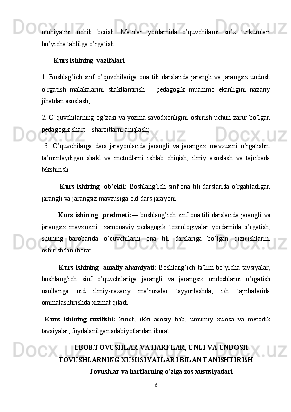 mohiyatini   ochib   berish.   Matnlar   yordamida   o’quvchilarni   so’z   turkumlari
bo’yicha tahlilga o’rgatish.
        Kurs ishining  vazifalari  : 
1. Boshlag’ich sinf  o’quvchilariga ona tili  darslarida  jarangli  va  jarangsiz  undosh
o’rgatish   malakalarini   shakllantirish   –   pedagogik   muammo   ekanligini   nazariy
jihatdan asoslash; 
2. O’quvchilarning og’zaki va yozma savodxonligini oshirish uchun zarur bo’lgan
pedagogik shart – sharoitlarni aniqlash;
  3.   O’quvchilarga   dars   jarayonlarida   jarangli   va   jarangsiz   mavzusini   o’rgatishni
ta’minlaydigan   shakl   va   metodlarni   ishlab   chiqish,   ilmiy   asoslash   va   tajribada
tekshirish. 
                Kurs ishining   ob’ekti:   Boshlang’ich sinf ona tili darslarida o’rgatiladigan
jarangli va jarangsiz  mavzusiga oid dars jarayoni 
             Kurs ishining  predmeti: — boshlang’ich sinf ona tili darslarida   jarangli va
jarangsiz   mavzusini     zamonaviy   pedagogik   texnologiyalar   yordamida   o’rgatish,
shuning   barobarida   o’quvchilarni   ona   tili   darslariga   bo’lgan   qiziqishlarini
oshirishdan iborat.
                Kurs ishining   amaliy ahamiyati:   Boshlang’ich ta’lim bo’yicha tavsiyalar,
boshlang’ich   sinf   o’quvchilariga   jarangli   va   jarangsiz   undoshlarni   o’rgatish
usullariga   oid   ilmiy-nazariy   ma’ruzalar   tayyorlashda,   ish   tajribalarida
ommalashtirishda xizmat qiladi.
  Kurs   ishining   tuzilishi:   kirish,   ikki   asosiy   bob,   umumiy   xulosa   va   metodik
tavsiyalar, foydalanilgan adabiyotlardan iborat.
I.BOB.TOVUSHLAR VA HARFLAR, UNLI VA UNDOSH
TOVUSHLARNING XUSUSIYATLARI BILAN TANISHTIRISH
Tovushlar va harflarning o'ziga xos xususiyatlari
6 