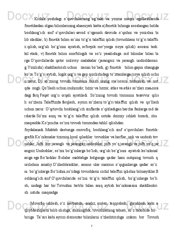             Kichik     yoshdagi     o’quvchilarning     og’zaki     va     yozma     nutqni     egallashlarida
fonetikadan   olgan   bilimlarining   ahamiyati   katta:a)fonetik   bilimga   asoslangan   holda
boshlang’ich     sinf     o’quvchilari   savod     o’rganish     davrida     o’qishni     va     yozishni     bi
lib   oladilar;   b)   fonetik   bilim   so’zni   to’g’ri   talaffuz   qilish   (tovushlarni   to’g’ri   talaffu
z   qilish,   urg’uli     bo’g’inni     ajratish,   orfoepik     me’yorga     rioya     qilish)     asosini     tash
kil   etadi;     v)   fonetik     bilim     morfologik     va     so’z     yasalishiga     oid     bilimlar     bilan     bi
rga   O’quvchilarda     qator     imloviy     malakalar     (jarangsiz     va     jarangli     undoshlarnin
g   Yozilishi)   shakllantirish   uchun   zamin   bo’ladi;   g)   fonetik   bilim   gapni   ohangiga
ko’ra   To’g’ri   aytish,   logik   urg’u   va   gap   qurilishidagi   to’xtamlarga   rioya   qilish   uchu
n   zarur;   D)     so’zning     tovush     tomonini     bilish     uning     ma’nosini     tushunish     va     nut
qda     ongli   Qo’llash   uchun   muhimdir;   hózir   va   hozúr,   átlas   va   atlás   so’zlari   ma ь nosi
dagi   farq   Faqat     urg’u     orqali     ajratiladi.     So’zning     tovush     tomonini     tasavvur     qilis
h     so’zlarni   Talaffuzda   farqlash,   ayrim   so’zlarni   to’g’ri   talaffuz   qilish   va   qo’llash
uchun   zarur.   O’qituvchi   boshlang’ich   sinflarda   o’qitiladigan   barcha   fanlarga   oid   da
rslarda   So’zni     aniq     va     to’g’ri     talaffuz     qilish     ustida     doimiy     ishlab     boradi,     shu    
maqsadda   Ko’pincha   so’zni   tovush   tomondan   tahlil   qilishdan
foydalanadi.   Maktab     dasturiga     muvofiq,     boshlang’ich     sinf     o’quvchilari     fonetik-
grafik   Ko’nikmalar   tizimini   hosil   qiladilar:   tovushlar   va   harflar,   unli   va   undosh   tov
ushlar,   Jufti     bor   jarangli     va   jarangsiz   undoshlar,   jufti   yo’q   jarangli   va   jufti   yo’q   jar
angsiz   Undoshlar;   so’zni   bo’g’inlarga   bo’lish,   urg’uli   bo’g’inni     ajratish   ko’nikmal
ariga   ega   Bo’ladilar.   Bolalar     maktabga     kelgunga     qadar     ham     nutqning     tovush     q
urilishini     amaliy   O’zlashtiradilar,     ammo     ular     maxsus     o’qigunlariga     qadar     so’z
ni     bo’g’inlarga   Bo’lishni,so’zdagi   tovushlarni   izchil   talaffuz   qilishni   bilmaydilar.B
oshlang’ich   sinf   O’quvchilarida     so’zni     to’g’ri     talaffuz     qilish,     bo’g’inlarga     bo’li
sh,     undagi     har     bir   Tovushni     tartibi     bilan     aniq     aytish     ko’nikmasini     shakllantiri
sh     ustida     maqsadga
            Muvofiq     ishlash,   o’z     navbatida,     analiz,   sintez,     taqqoslash,     guruhlash     kabi     a
qliyMashqlarni   bilib   olishga,   shuningdek,   tovushlarning   tabiati,   so’z   tarkibida   bir-
biriga   Ta’siri   kabi   ayrim   elementar   bilimlarni   o’zlashtirishga   imkon   ber   Tovush
7 