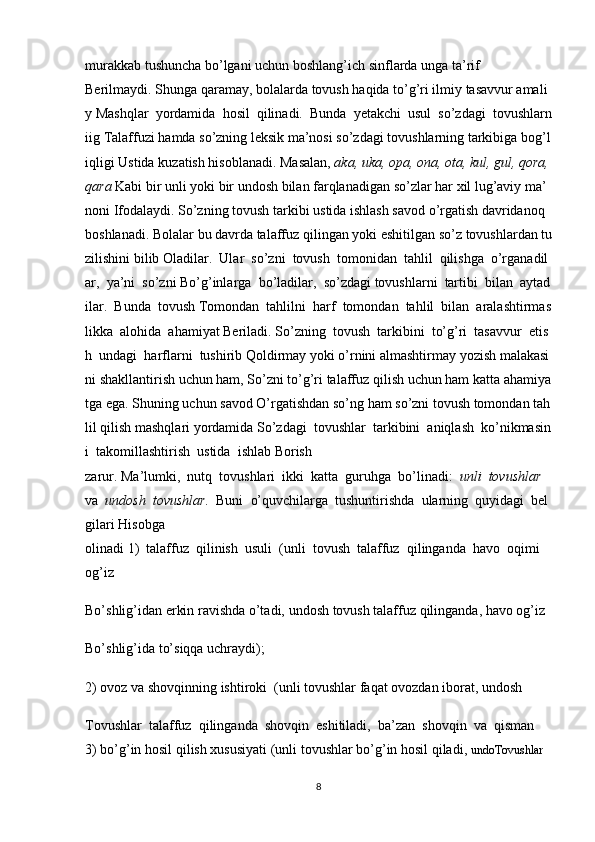 murakkab   tushuncha   bo’lgani   uchun   boshlang’ich   sinflarda   unga   ta’rif
Berilmaydi.   Shunga   qaramay,   bolalarda   tovush   haqida   to’g’ri   ilmiy   tasavvur   amali
y   Mashqlar     yordamida     hosil     qilinadi.     Bunda     yetakchi     usul     so’zdagi     tovushlarn
iig   Talaffuzi   hamda   so’zning   leksik   ma’nosi   so’zdagi   tovushlarning   tarkibiga   bog’l
iqligi   Ustida   kuzatish   hisoblanadi.   Masalan,   aka,   uka,   opa,   ona,   ota,   kul,   gul,   qora,  
qara   Kabi   bir   unli   yoki   bir   undosh   bilan   farqlanadigan   so’zlar   har   xil   lug’aviy   ma’
noni   Ifodalaydi.   So’zning   tovush   tarkibi   ustida   ishlash   savod   o’rgatish   davridanoq  
boshlanadi.   Bolalar   bu   davrda   talaffuz   qilingan   yoki   eshitilgan   so’z   tovushlardan   tu
zilishini   bilib   Oladilar.     Ular     so’zni     tovush     tomonidan     tahlil     qilishga     o’rganadil
ar,     ya’ni     so’zni   Bo’g’inlarga     bo’ladilar,     so’zdagi   tovushlarni     tartibi     bilan     aytad
ilar.     Bunda     tovush   Tomondan     tahlilni     harf     tomondan     tahlil     bilan     aralashtirmas
likka     alohida     ahamiyat   Beriladi.   So’zning     tovush     tarkibini     to’g’ri     tasavvur     etis
h     undagi     harflarni     tushirib   Qoldirmay   yoki   o’rnini   almashtirmay   yozish   malakasi
ni   shakllantirish   uchun   ham,   So’zni   to’g’ri   talaffuz   qilish   uchun   ham   katta   ahamiya
tga   ega.   Shuning   uchun   savod   O’rgatishdan   so’ng   ham   so’zni   tovush   tomondan   tah
lil   qilish   mashqlari   yordamida   So’zdagi     tovushlar     tarkibini     aniqlash     ko’nikmasin
i     takomillashtirish     ustida     ishlab   Borish
zarur.   Ma’lumki,     nutq     tovushlari     ikki     katta     guruhga     bo’linadi:     unli     tovushlar    
va     undosh     tovushlar.     Buni     o’quvchilarga     tushuntirishda     ularning     quyidagi     bel
gilari   Hisobga
olinadi   1)     talaffuz     qilinish     usuli     (unli     tovush     talaffuz     qilinganda     havo     oqimi    
og’iz
Bo’shlig’idan   erkin   ravishda   o’tadi,   undosh   tovush   talaffuz   qilinganda,   havo   og’iz
Bo’shlig’ida   to’siqqa uchraydi);
2)   ovoz   va   shovqinning   ishtiroki     (unli   tovushlar   faqat   ovozdan   iborat,   undosh
Tovushlar     talaffuz     qilinganda     shovqin     eshitiladi,     ba’zan     shovqin     va     qisman    
3)   bo’g’in   hosil   qilish   xususiyati   (unli   tovushlar   bo’g’in   hosil   qiladi,   undoTovushlar  
8 
