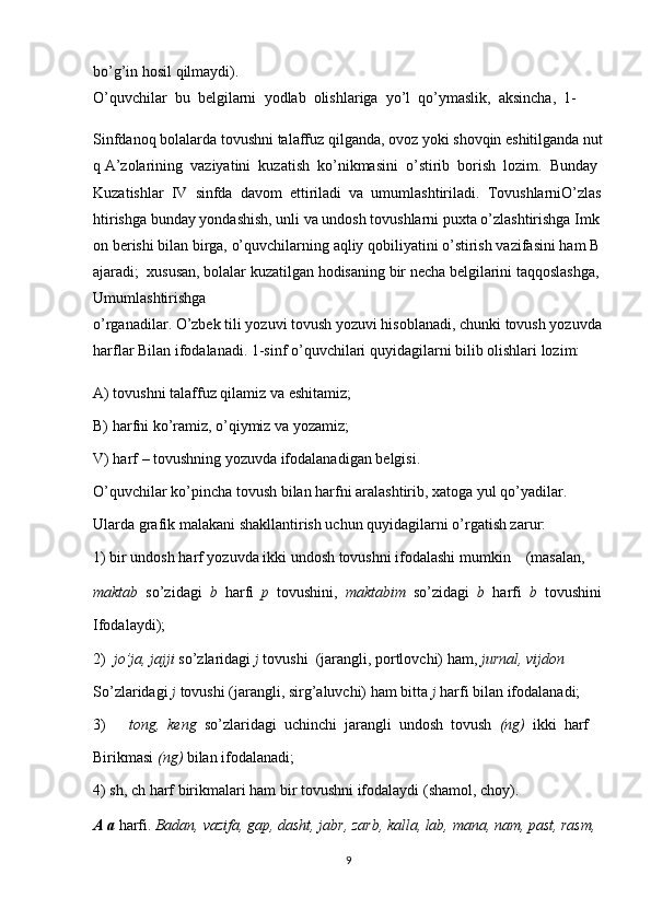 bo’g’in   hosil   qilmaydi).
O’quvchilar     bu     belgilarni     yodlab     olishlariga     yo’l     qo’ymaslik,     aksincha,     1-
Sinfdanoq   bolalarda   tovushni   talaffuz   qilganda,   ovoz   yoki   shovqin   eshitilganda   nut
q   A’zolarining     vaziyatini     kuzatish     ko’nikmasini     o’stirib     borish     lozim.     Bunday
Kuzatishlar     IV     sinfda     davom     ettiriladi     va     umumlashtiriladi.     TovushlarniO’zlas
htirishga   bunday   yondashish,   unli   va   undosh   tovushlarni   puxta   o’zlashtirishga   Imk
on   berishi   bilan   birga,   o’quvchilarning   aqliy   qobiliyatini   o’stirish   vazifasini   ham   B
ajaradi;     xususan,   bolalar   kuzatilgan   hodisaning   bir   necha   belgilarini   taqqoslashga,
Umumlashtirishga
o’rganadilar.   O’zbek   tili   yozuvi   tovush   yozuvi   hisoblanadi,   chunki   tovush   yozuvda  
harflar   Bilan ifodalanadi. 1-sinf   o’quvchilari   quyidagilarni   bilib olishlari   lozim:
A)   tovushni   talaffuz qilamiz va   eshitamiz;
B)   harfni   ko’ramiz, o’qiymiz va   yozamiz;
V)   harf   –   tovushning yozuvda ifodalanadigan   belgisi.
O’quvchilar   ko’pincha   tovush   bilan   harfni   aralashtirib,   xatoga   yul   qo’yadilar.
Ularda grafik malakani   shakllantirish uchun   quyidagilarni   o’rgatish zarur:
1)   bir   undosh   harf   yozuvda   ikki   undosh   tovushni   ifodalashi   mumkin         (masalan,    
maktab     so’zidagi     b     harfi     p     tovushini,     maktabim     so’zidagi     b     harfi     b     tovushini
Ifodalaydi);
2)     jo’ja,   jajji   so’zlaridagi   j   tovushi     (jarangli,   portlovchi)   ham,   jurnal,   vijdon
So’zlaridagi   j   tovushi   (jarangli, sirg’aluvchi)   ham   bitta   j   harfi   bilan ifodalanadi;
3)             tong,     keng     so’zlaridagi     uchinchi     jarangli     undosh     tovush     (ng)     ikki     harf
Birikmasi   (ng)   bilan   ifodalanadi;
4)   sh,   ch   harf   birikmalari   ham   bir   tovushni   ifodalaydi   (shamol,   choy).    
A   a   harfi.   Badan,   vazifa,   gap,   dasht,   jabr,   zarb,   kalla,   lab,   mana,   nam,   past,   rasm,    
9