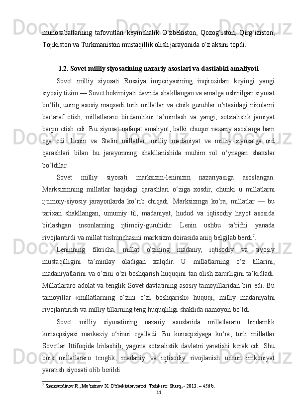 munosabatlarning   tafovutlari   keyinchalik   O‘zbekiston,   Qozog‘iston,   Qirg‘iziston,
Tojikiston va Turkmaniston mustaqillik olish jarayonida o‘z aksini topdi.
I.2. Sovet milliy siyosatining nazariy asoslari va dastlabki amaliyoti
Sovet   milliy   siyosati   Rossiya   imperiyasining   inqirozidan   keyingi   yangi
siyosiy tizim — Sovet hokimiyati davrida shakllangan va amalga oshirilgan siyosat
bo‘lib, uning asosiy maqsadi  turli  millatlar va etnik guruhlar  o‘rtasidagi  nizolarni
bartaraf   etish,   millatlararo   birdamlikni   ta’minlash   va   yangi,   sotsialistik   jamiyat
barpo  etish   edi.   Bu   siyosat   nafaqat   amaliyot,  balki   chuqur   nazariy  asoslarga  ham
ega   edi.   Lenin   va   Stalin   millatlar,   milliy   madaniyat   va   milliy   siyosatga   oid
qarashlari   bilan   bu   jarayonning   shakllanishida   muhim   rol   o‘ynagan   shaxslar
bo‘ldilar.
Sovet   milliy   siyosati   marksizm-leninizm   nazariyasiga   asoslangan.
Marksizmning   millatlar   haqidagi   qarashlari   o‘ziga   xosdir,   chunki   u   millatlarni
ijtimoiy-siyosiy   jarayonlarda   ko‘rib   chiqadi.   Marksizmga   ko‘ra,   millatlar   —   bu
tarixan   shakllangan,   umumiy   til,   madaniyat,   hudud   va   iqtisodiy   hayot   asosida
birlashgan   insonlarning   ijtimoiy-guruhidir.   Lenin   ushbu   ta’rifni   yanada
rivojlantirdi va millat tushunchasini marksizm doirasida aniq belgilab berdi 7
.
Leninning   fikricha,   millat   o‘zining   madaniy,   iqtisodiy   va   siyosiy
mustaqilligini   ta’minlay   oladigan   xalqdir.   U   millatlarning   o‘z   tillarini,
madaniyatlarini va o‘zini o‘zi boshqarish huquqini tan olish zarurligini ta’kidladi.
Millatlararo adolat va tenglik Sovet davlatining asosiy tamoyillaridan biri edi. Bu
tamoyillar   «millatlarning   o‘zini   o‘zi   boshqarish»   huquqi,   milliy   madaniyatni
rivojlantirish va milliy tillarning teng huquqliligi shaklida namoyon bo‘ldi.
Sovet   milliy   siyosatining   nazariy   asoslarida   millatlararo   birdamlik
konsepsiyasi   markaziy   o‘rinni   egalladi.   Bu   konsepsiyaga   ko‘ra,   turli   millatlar
Sovetlar   Ittifoqida   birlashib,   yagona   sotsialistik   davlatni   yaratishi   kerak   edi.   Shu
bois   millatlararo   tenglik,   madaniy   va   iqtisodiy   rivojlanish   uchun   imkoniyat
yaratish siyosati olib borildi.
7
  Shamsutdinov R., Mo’minov X. O’zbekiston tarixi. Toshkent: Sharq, - 2013 .  – 456 b.
11