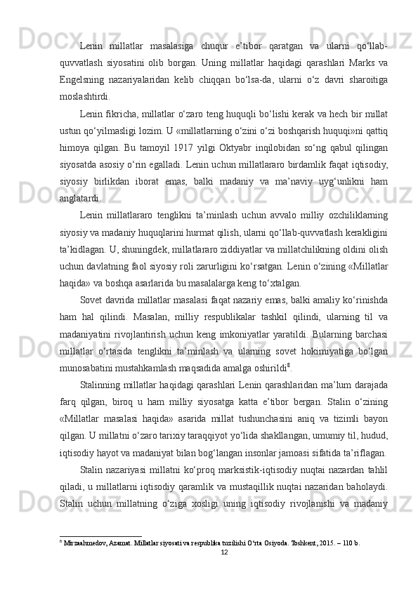 Lenin   millatlar   masalasiga   chuqur   e’tibor   qaratgan   va   ularni   qo‘llab-
quvvatlash   siyosatini   olib   borgan.   Uning   millatlar   haqidagi   qarashlari   Marks   va
Engelsning   nazariyalaridan   kelib   chiqqan   bo‘lsa-da,   ularni   o‘z   davri   sharoitiga
moslashtirdi.
Lenin fikricha, millatlar o‘zaro teng huquqli bo‘lishi kerak va hech bir millat
ustun qo‘yilmasligi lozim. U «millatlarning o‘zini o‘zi boshqarish huquqi»ni qattiq
himoya   qilgan.   Bu   tamoyil   1917   yilgi   Oktyabr   inqilobidan   so‘ng   qabul   qilingan
siyosatda asosiy o‘rin egalladi. Lenin uchun millatlararo birdamlik faqat iqtisodiy,
siyosiy   birlikdan   iborat   emas,   balki   madaniy   va   ma’naviy   uyg‘unlikni   ham
anglatardi.
Lenin   millatlararo   tenglikni   ta’minlash   uchun   avvalo   milliy   ozchiliklarning
siyosiy va madaniy huquqlarini hurmat qilish, ularni qo‘llab-quvvatlash kerakligini
ta’kidlagan. U, shuningdek, millatlararo ziddiyatlar va millatchilikning oldini olish
uchun davlatning faol siyosiy roli zarurligini ko‘rsatgan. Lenin o‘zining «Millatlar
haqida» va boshqa asarlarida bu masalalarga keng to‘xtalgan.
Sovet davrida millatlar masalasi faqat nazariy emas, balki amaliy ko‘rinishda
ham   hal   qilindi.   Masalan,   milliy   respublikalar   tashkil   qilindi,   ularning   til   va
madaniyatini   rivojlantirish   uchun   keng   imkoniyatlar   yaratildi.   Bularning   barchasi
millatlar   o‘rtasida   tenglikni   ta’minlash   va   ularning   sovet   hokimiyatiga   bo‘lgan
munosabatini mustahkamlash maqsadida amalga oshirildi 8
.
Stalinning millatlar haqidagi qarashlari Lenin qarashlaridan ma’lum darajada
farq   qilgan,   biroq   u   ham   milliy   siyosatga   katta   e’tibor   bergan.   Stalin   o‘zining
«Millatlar   masalasi   haqida»   asarida   millat   tushunchasini   aniq   va   tizimli   bayon
qilgan. U millatni o‘zaro tarixiy taraqqiyot yo‘lida shakllangan, umumiy til, hudud,
iqtisodiy hayot va madaniyat bilan bog‘langan insonlar jamoasi sifatida ta’riflagan.
Stalin   nazariyasi   millatni   ko‘proq   marksistik-iqtisodiy   nuqtai   nazardan   tahlil
qiladi, u millatlarni  iqtisodiy qaramlik va mustaqillik nuqtai nazaridan baholaydi.
Stalin   uchun   millatning   o‘ziga   xosligi   uning   iqtisodiy   rivojlanishi   va   madaniy
8
 Mirzaahmedov, Azamat. Millatlar siyosati va respublika tuzilishi O‘rta Osiyoda. Toshkent, 2015. – 110 b.
12