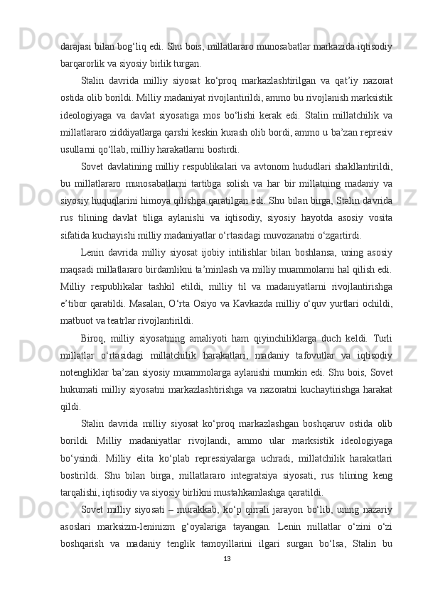 darajasi bilan bog‘liq edi. Shu bois, millatlararo munosabatlar markazida iqtisodiy
barqarorlik va siyosiy birlik turgan.
Stalin   davrida   milliy   siyosat   ko‘proq   markazlashtirilgan   va   qat’iy   nazorat
ostida olib borildi. Milliy madaniyat rivojlantirildi, ammo bu rivojlanish marksistik
ideologiyaga   va   davlat   siyosatiga   mos   bo‘lishi   kerak   edi.   Stalin   millatchilik   va
millatlararo ziddiyatlarga qarshi keskin kurash olib bordi, ammo u ba’zan represiv
usullarni qo‘llab, milliy harakatlarni bostirdi.
Sovet   davlatining   milliy   respublikalari   va   avtonom   hududlari   shakllantirildi,
bu   millatlararo   munosabatlarni   tartibga   solish   va   har   bir   millatning   madaniy   va
siyosiy huquqlarini himoya qilishga qaratilgan edi. Shu bilan birga, Stalin davrida
rus   tilining   davlat   tiliga   aylanishi   va   iqtisodiy,   siyosiy   hayotda   asosiy   vosita
sifatida kuchayishi milliy madaniyatlar o‘rtasidagi muvozanatni o‘zgartirdi.
Lenin   davrida   milliy   siyosat   ijobiy   intilishlar   bilan   boshlansa,   uning   asosiy
maqsadi millatlararo birdamlikni ta’minlash va milliy muammolarni hal qilish edi.
Milliy   respublikalar   tashkil   etildi,   milliy   til   va   madaniyatlarni   rivojlantirishga
e’tibor qaratildi. Masalan, O‘rta Osiyo va Kavkazda milliy o‘quv yurtlari ochildi,
matbuot va teatrlar rivojlantirildi.
Biroq,   milliy   siyosatning   amaliyoti   ham   qiyinchiliklarga   duch   keldi.   Turli
millatlar   o‘rtasidagi   millatchilik   harakatlari,   madaniy   tafovutlar   va   iqtisodiy
notengliklar  ba’zan siyosiy muammolarga  aylanishi  mumkin edi. Shu bois, Sovet
hukumati   milliy   siyosatni   markazlashtirishga   va   nazoratni   kuchaytirishga   harakat
qildi.
Stalin   davrida   milliy   siyosat   ko‘proq   markazlashgan   boshqaruv   ostida   olib
borildi.   Milliy   madaniyatlar   rivojlandi,   ammo   ular   marksistik   ideologiyaga
bo‘ysindi.   Milliy   elita   ko‘plab   repressiyalarga   uchradi,   millatchilik   harakatlari
bostirildi.   Shu   bilan   birga,   millatlararo   integratsiya   siyosati,   rus   tilining   keng
tarqalishi, iqtisodiy va siyosiy birlikni mustahkamlashga qaratildi.
Sovet   milliy   siyosati   –   murakkab,   ko‘p   qirrali   jarayon   bo‘lib,   uning   nazariy
asoslari   marksizm-leninizm   g‘oyalariga   tayangan.   Lenin   millatlar   o‘zini   o‘zi
boshqarish   va   madaniy   tenglik   tamoyillarini   ilgari   surgan   bo‘lsa,   Stalin   bu
13