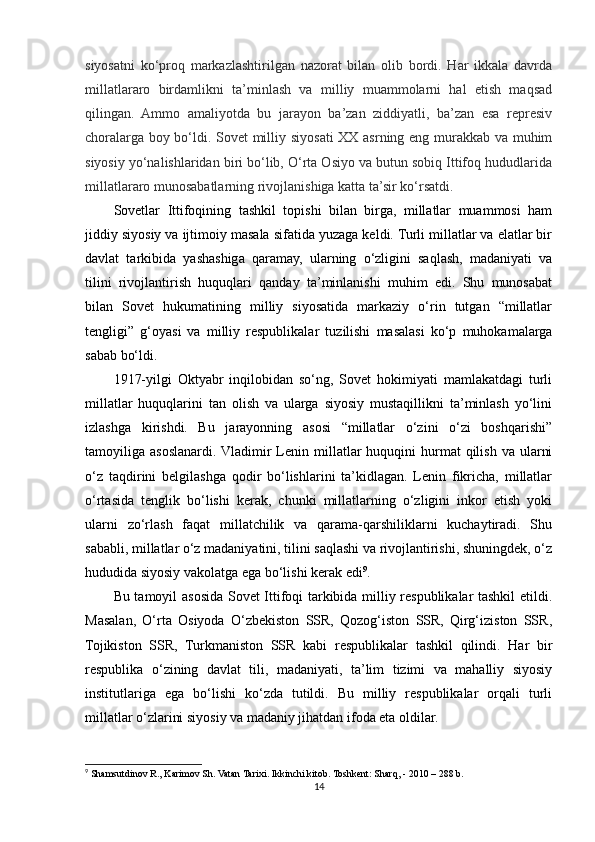 siyosatni   ko‘proq   markazlashtirilgan   nazorat   bilan   olib   bordi.   Har   ikkala   davrda
millatlararo   birdamlikni   ta’minlash   va   milliy   muammolarni   hal   etish   maqsad
qilingan.   Ammo   amaliyotda   bu   jarayon   ba’zan   ziddiyatli,   ba’zan   esa   represiv
choralarga boy bo‘ldi. Sovet milliy siyosati XX asrning eng murakkab va muhim
siyosiy yo‘nalishlaridan biri bo‘lib, O‘rta Osiyo va butun sobiq Ittifoq hududlarida
millatlararo munosabatlarning rivojlanishiga katta ta’sir ko‘rsatdi.
Sovetlar   Ittifoqining   tashkil   topishi   bilan   birga,   millatlar   muammosi   ham
jiddiy siyosiy va ijtimoiy masala sifatida yuzaga keldi. Turli millatlar va elatlar bir
davlat   tarkibida   yashashiga   qaramay,   ularning   o‘zligini   saqlash,   madaniyati   va
tilini   rivojlantirish   huquqlari   qanday   ta’minlanishi   muhim   edi.   Shu   munosabat
bilan   Sovet   hukumatining   milliy   siyosatida   markaziy   o‘rin   tutgan   “millatlar
tengligi”   g‘oyasi   va   milliy   respublikalar   tuzilishi   masalasi   ko‘p   muhokamalarga
sabab bo‘ldi.
1917-yilgi   Oktyabr   inqilobidan   so‘ng,   Sovet   hokimiyati   mamlakatdagi   turli
millatlar   huquqlarini   tan   olish   va   ularga   siyosiy   mustaqillikni   ta’minlash   yo‘lini
izlashga   kirishdi.   Bu   jarayonning   asosi   “millatlar   o‘zini   o‘zi   boshqarishi”
tamoyiliga asoslanardi. Vladimir  Lenin millatlar  huquqini  hurmat  qilish  va  ularni
o‘z   taqdirini   belgilashga   qodir   bo‘lishlarini   ta’kidlagan.   Lenin   fikricha,   millatlar
o‘rtasida   tenglik   bo‘lishi   kerak,   chunki   millatlarning   o‘zligini   inkor   etish   yoki
ularni   zo‘rlash   faqat   millatchilik   va   qarama-qarshiliklarni   kuchaytiradi.   Shu
sababli, millatlar o‘z madaniyatini, tilini saqlashi va rivojlantirishi, shuningdek, o‘z
hududida siyosiy vakolatga ega bo‘lishi kerak edi 9
.
Bu tamoyil asosida Sovet Ittifoqi tarkibida milliy respublikalar tashkil  etildi.
Masalan,   O‘rta   Osiyoda   O‘zbekiston   SSR,   Qozog‘iston   SSR,   Qirg‘iziston   SSR,
Tojikiston   SSR,   Turkmaniston   SSR   kabi   respublikalar   tashkil   qilindi.   Har   bir
respublika   o‘zining   davlat   tili,   madaniyati,   ta’lim   tizimi   va   mahalliy   siyosiy
institutlariga   ega   bo‘lishi   ko‘zda   tutildi.   Bu   milliy   respublikalar   orqali   turli
millatlar o‘zlarini siyosiy va madaniy jihatdan ifoda eta oldilar.
9
  Shamsutdinov R., Karimov Sh. Vatan Tarixi. Ikkinchi kitob. Toshkent: Sharq, - 2010  – 288 b.
14 