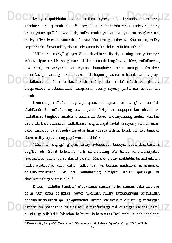Milliy   respublikalar   tuzilishi   nafaqat   siyosiy,   balki   iqtisodiy   va   madaniy
sohalarni   ham   qamrab   oldi.   Bu   respublikalar   hududida   millatlarning   iqtisodiy
taraqqiyotini   qo‘llab-quvvatlash,   milliy   madaniyat   va   adabiyotlarni   rivojlantirish,
milliy   ta’lim   tizimini   yaratish   kabi   vazifalar   amalga   oshirildi.   Shu   tarzda,   milliy
respublikalar Sovet milliy siyosatining amaliy ko‘rinishi sifatida ko‘rildi.
“Millatlar   tengligi”   g‘oyasi   Sovet   davrida   milliy   siyosatning   asosiy   tamoyili
sifatida ilgari  surildi.  Bu  g‘oya  millatlar   o‘rtasida  teng  huquqlilikni,  millatlarning
o‘z   tilini,   madaniyatini   va   siyosiy   huquqlarini   erkin   amalga   oshirishini
ta’minlashga   qaratilgan   edi.   Sovetlar   Ittifoqining   tashkil   etilishida   ushbu   g‘oya
millatlararo   nizolarni   bartaraf   etish,   milliy   adolatni   ta’minlash   va   ijtimoiy
barqarorlikni   mustahkamlash   maqsadida   asosiy   siyosiy   platforma   sifatida   tan
olindi.
Leninning   millatlar   haqidagi   qarashlari   aynan   ushbu   g‘oya   atrofida
shakllandi.   U   millatlarning   o‘z   taqdirini   belgilash   huquqini   tan   olishni   va
millatlararo   tenglikni   amalda   ta’minlashni   Sovet   hokimiyatining   muhim   vazifasi
deb bildi. Lenin nazarida, millatlararo tenglik faqat davlat va siyosiy sohada emas,
balki   madaniy   va   iqtisodiy   hayotda   ham   yuzaga   kelishi   kerak   edi.   Bu   tamoyil
Sovet milliy siyosatining poydevorini tashkil etdi.
“Millatlar   tengligi”   g‘oyasi   milliy   avtonomiya   tamoyili   bilan   chambarchas
bog‘liq   edi.   Sovet   hukumati   turli   millatlarning   o‘z   tillari   va   madaniyatini
rivojlantirish uchun qulay sharoit yaratdi. Masalan, milliy maktablar tashkil qilindi,
milliy   adabiyotlar   chop   etildi,   milliy   teatr   va   boshqa   madaniyat   muassasalari
qo‘llab-quvvatlandi.   Bu   esa   millatlarning   o‘zligini   saqlab   qolishiga   va
rivojlantirishiga xizmat qildi 10
.
Biroq,   “millatlar   tengligi”   g‘oyasining   amalda   to‘liq   amalga   oshirilishi   har
doim   ham   oson   bo‘lmadi.   Sovet   hukumati   milliy   avtonomiyani   belgilangan
chegaralar  doirasida  qo‘llab-quvvatladi, ammo markaziy hukumatning kuchaygan
nazorati   va   boshqaruvi   ba’zida   milliy   manfaatlarga   zid   keladigan   qarorlar   qabul
qilinishiga olib keldi. Masalan, ba’zi milliy harakatlar “millatchilik” deb baholandi
10
 Usmonov Q., Sodiqov M., Burxonova S. O’zbekiston tarixi. Toshkent: Iqtisod -  Moliya, 2006.. – 291 b.
15 