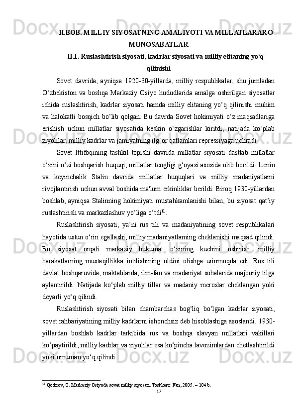 II.BOB. MILLIY SIYOSATNING AMALIYOTI VA MILLATLARARO
MUNOSABATLAR 
II.1. Ruslashtirish siyosati, kadrlar siyosati va milliy elitaning yo‘q
qilinishi 
Sovet   davrida,   ayniqsa   1920-30-yillarda,   milliy   respublikalar,   shu   jumladan
O‘zbekiston   va   boshqa   Markaziy   Osiyo   hududlarida   amalga   oshirilgan   siyosatlar
ichida   ruslashtirish,   kadrlar   siyosati   hamda   milliy   elitaning   yo‘q   qilinishi   muhim
va halokatli bosqich bo‘lib qolgan. Bu davrda Sovet hokimiyati o‘z maqsadlariga
erishish   uchun   millatlar   siyosatida   keskin   o‘zgarishlar   kiritdi,   natijada   ko‘plab
ziyolilar, milliy kadrlar va jamiyatning ilg‘or qatlamlari repressiyaga uchradi.
Sovet   Ittifoqining   tashkil   topishi   davrida   millatlar   siyosati   dastlab   millatlar
o‘zini o‘zi boshqarish huquqi, millatlar tengligi g‘oyasi asosida olib borildi.  Lenin
va   keyinchalik   Stalin   davrida   millatlar   huquqlari   va   milliy   madaniyatlarni
rivojlantirish uchun avval boshida ma'lum erkinliklar berildi. Biroq 1930-yillardan
boshlab,   ayniqsa   Stalinning  hokimiyati   mustahkamlanishi   bilan,   bu  siyosat   qat’iy
ruslashtirish va markazlashuv yo‘liga o‘tdi 11
.
Ruslashtirish   siyosati,   ya’ni   rus   tili   va   madaniyatining   sovet   respublikalari
hayotida ustun o‘rin egallashi, milliy madaniyatlarning cheklanishi maqsad qilindi.
Bu   siyosat   orqali   markaziy   hukumat   o‘zining   kuchini   oshirish,   milliy
harakatlarning   mustaqillikka   intilishining   oldini   olishga   urinmoqda   edi.   Rus   tili
davlat boshqaruvida, maktablarda, ilm-fan va madaniyat sohalarida majburiy tilga
aylantirildi.   Natijada   ko‘plab   milliy   tillar   va   madaniy   meroslar   cheklangan   yoki
deyarli yo‘q qilindi.
Ruslashtirish   siyosati   bilan   chambarchas   bog‘liq   bo‘lgan   kadrlar   siyosati,
sovet rahbariyatining milliy kadrlarni ishonchsiz deb hisoblashiga asoslandi. 1930-
yillardan   boshlab   kadrlar   tarkibida   rus   va   boshqa   slavyan   millatlari   vakillari
ko‘paytirildi, milliy kadrlar va ziyolilar esa ko‘pincha lavozimlardan chetlashtirildi
yoki umuman yo‘q qilindi.
11
 Qodirov, O. Markaziy Osiyoda sovet milliy siyosati. Toshkent: Fan, 2005. – 104 b.
17 