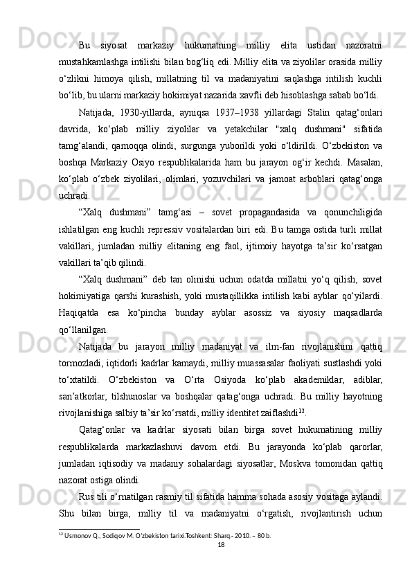 Bu   siyosat   markaziy   hukumatning   milliy   elita   ustidan   nazoratni
mustahkamlashga intilishi bilan bog‘liq edi. Milliy elita va ziyolilar orasida milliy
o‘zlikni   himoya   qilish,   millatning   til   va   madaniyatini   saqlashga   intilish   kuchli
bo‘lib, bu ularni markaziy hokimiyat nazarida xavfli deb hisoblashga sabab bo‘ldi.
Natijada,   1930-yillarda,   ayniqsa   1937–1938   yillardagi   Stalin   qatag‘onlari
davrida,   ko‘plab   milliy   ziyolilar   va   yetakchilar   "xalq   dushmani"   sifatida
tamg‘alandi,   qamoqqa   olindi,   surgunga   yuborildi   yoki   o‘ldirildi.   O‘zbekiston   va
boshqa   Markaziy   Osiyo   respublikalarida   ham   bu   jarayon   og‘ir   kechdi.   Masalan,
ko‘plab   o‘zbek   ziyolilari,   olimlari,   yozuvchilari   va   jamoat   arboblari   qatag‘onga
uchradi.
“Xalq   dushmani”   tamg‘asi   –   sovet   propagandasida   va   qonunchiligida
ishlatilgan  eng  kuchli  repressiv   vositalardan  biri   edi.  Bu  tamga  ostida   turli  millat
vakillari,   jumladan   milliy   elitaning   eng   faol,   ijtimoiy   hayotga   ta’sir   ko‘rsatgan
vakillari ta’qib qilindi.
“Xalq   dushmani”   deb   tan   olinishi   uchun   odatda   millatni   yo‘q   qilish,   sovet
hokimiyatiga   qarshi   kurashish,   yoki   mustaqillikka   intilish   kabi   ayblar   qo‘yilardi.
Haqiqatda   esa   ko‘pincha   bunday   ayblar   asossiz   va   siyosiy   maqsadlarda
qo‘llanilgan.
Natijada   bu   jarayon   milliy   madaniyat   va   ilm-fan   rivojlanishini   qattiq
tormozladi, iqtidorli  kadrlar  kamaydi, milliy muassasalar  faoliyati  sustlashdi  yoki
to‘xtatildi.   O‘zbekiston   va   O‘rta   Osiyoda   ko‘plab   akademiklar,   adiblar,
san’atkorlar,   tilshunoslar   va   boshqalar   qatag‘onga   uchradi.   Bu   milliy   hayotning
rivojlanishiga salbiy ta’sir ko‘rsatdi, milliy identitet zaiflashdi 12
.
Qatag‘onlar   va   kadrlar   siyosati   bilan   birga   sovet   hukumatining   milliy
respublikalarda   markazlashuvi   davom   etdi.   Bu   jarayonda   ko‘plab   qarorlar,
jumladan   iqtisodiy   va   madaniy   sohalardagi   siyosatlar,   Moskva   tomonidan   qattiq
nazorat ostiga olindi.
Rus tili o‘rnatilgan rasmiy til sifatida hamma sohada asosiy vositaga aylandi.
Shu   bilan   birga,   milliy   til   va   madaniyatni   o‘rgatish,   rivojlantirish   uchun
12
 Usmonov Q., Sodiqov M. O’zbekiston tarixi.Toshkent: Sharq.- 2010. – 80 b.
18 