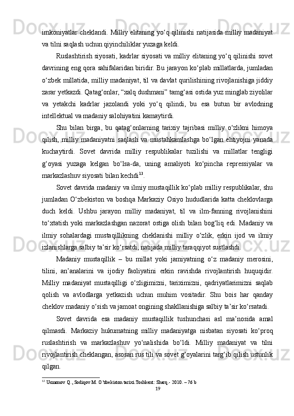 imkoniyatlar cheklandi. Milliy elitaning yo‘q qilinishi natijasida milliy madaniyat
va tilni saqlash uchun qiyinchiliklar yuzaga keldi.
Ruslashtirish siyosati, kadrlar siyosati va milliy elitaning yo‘q qilinishi sovet
davrining eng qora sahifalaridan biridir. Bu jarayon ko‘plab millatlarda, jumladan
o‘zbek millatida, milliy madaniyat, til va davlat qurilishining rivojlanishiga jiddiy
zarar yetkazdi. Qatag‘onlar, “xalq dushmani” tamg‘asi ostida yuz minglab ziyolilar
va   yetakchi   kadrlar   jazolandi   yoki   yo‘q   qilindi,   bu   esa   butun   bir   avlodning
intellektual va madaniy salohiyatini kamaytirdi.
Shu   bilan   birga,   bu   qatag‘onlarning   tarixiy   tajribasi   milliy   o‘zlikni   himoya
qilish,   milliy   madaniyatni   saqlash   va   mustahkamlashga   bo‘lgan   ehtiyojni   yanada
kuchaytirdi.   Sovet   davrida   milliy   respublikalar   tuzilishi   va   millatlar   tengligi
g‘oyasi   yuzaga   kelgan   bo‘lsa-da,   uning   amaliyoti   ko‘pincha   repressiyalar   va
markazlashuv siyosati bilan kechdi 13
.
Sovet davrida madaniy va ilmiy mustaqillik ko‘plab milliy respublikalar, shu
jumladan   O‘zbekiston   va   boshqa   Markaziy   Osiyo   hududlarida   katta   cheklovlarga
duch   keldi.   Ushbu   jarayon   milliy   madaniyat,   til   va   ilm-fanning   rivojlanishini
to‘xtatish   yoki   markazlashgan   nazorat   ostiga   olish   bilan   bog‘liq   edi.   Madaniy   va
ilmiy   sohalardagi   mustaqillikning   cheklanishi   milliy   o‘zlik,   erkin   ijod   va   ilmiy
izlanishlarga salbiy ta’sir ko‘rsatdi, natijada milliy taraqqiyot sustlashdi.
Madaniy   mustaqillik   –   bu   millat   yoki   jamiyatning   o‘z   madaniy   merosini,
tilini,   an’analarini   va   ijodiy   faoliyatini   erkin   ravishda   rivojlantirish   huquqidir.
Milliy   madaniyat   mustaqilligi   o‘zligimizni,   tariximizni,   qadriyatlarimizni   saqlab
qolish   va   avlodlarga   yetkazish   uchun   muhim   vositadir.   Shu   bois   har   qanday
cheklov madaniy o‘sish va jamoat ongining shakllanishiga salbiy ta’sir ko‘rsatadi.
Sovet   davrida   esa   madaniy   mustaqillik   tushunchasi   asl   ma’nosida   amal
qilmasdi.   Markaziy   hukumatning   milliy   madaniyatga   nisbatan   siyosati   ko‘proq
ruslashtirish   va   markazlashuv   yo‘nalishida   bo‘ldi.   Milliy   madaniyat   va   tilni
rivojlantirish cheklangan, asosan rus tili va sovet g‘oyalarini targ‘ib qilish ustunlik
qilgan.
13
 Usmonov Q., Sodiqov M. O’zbekiston tarixi.Toshkent: Sharq.- 2010.  – 76 b
19