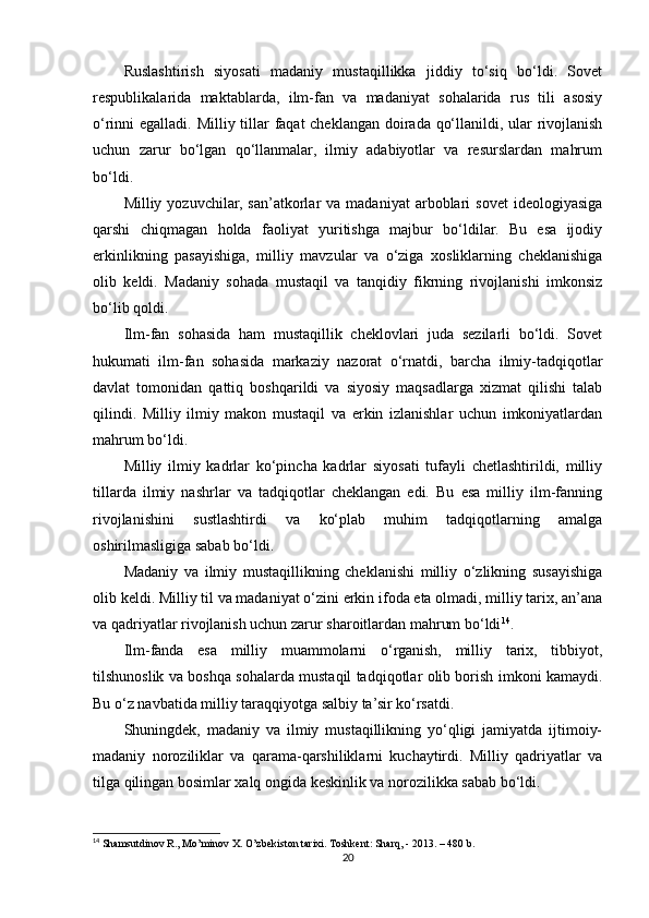 Ruslashtirish   siyosati   madaniy   mustaqillikka   jiddiy   to‘siq   bo‘ldi.   Sovet
respublikalarida   maktablarda,   ilm-fan   va   madaniyat   sohalarida   rus   tili   asosiy
o‘rinni egalladi. Milliy tillar faqat  cheklangan doirada qo‘llanildi, ular rivojlanish
uchun   zarur   bo‘lgan   qo‘llanmalar,   ilmiy   adabiyotlar   va   resurslardan   mahrum
bo‘ldi.
Milliy  yozuvchilar,  san’atkorlar   va  madaniyat  arboblari   sovet  ideologiyasiga
qarshi   chiqmagan   holda   faoliyat   yuritishga   majbur   bo‘ldilar.   Bu   esa   ijodiy
erkinlikning   pasayishiga,   milliy   mavzular   va   o‘ziga   xosliklarning   cheklanishiga
olib   keldi.   Madaniy   sohada   mustaqil   va   tanqidiy   fikrning   rivojlanishi   imkonsiz
bo‘lib qoldi.
Ilm-fan   sohasida   ham   mustaqillik   cheklovlari   juda   sezilarli   bo‘ldi.   Sovet
hukumati   ilm-fan   sohasida   markaziy   nazorat   o‘rnatdi,   barcha   ilmiy-tadqiqotlar
davlat   tomonidan   qattiq   boshqarildi   va   siyosiy   maqsadlarga   xizmat   qilishi   talab
qilindi.   Milliy   ilmiy   makon   mustaqil   va   erkin   izlanishlar   uchun   imkoniyatlardan
mahrum bo‘ldi.
Milliy   ilmiy   kadrlar   ko‘pincha   kadrlar   siyosati   tufayli   chetlashtirildi,   milliy
tillarda   ilmiy   nashrlar   va   tadqiqotlar   cheklangan   edi.   Bu   esa   milliy   ilm-fanning
rivojlanishini   sustlashtirdi   va   ko‘plab   muhim   tadqiqotlarning   amalga
oshirilmasligiga sabab bo‘ldi.
Madaniy   va   ilmiy   mustaqillikning   cheklanishi   milliy   o‘zlikning   susayishiga
olib keldi. Milliy til va madaniyat o‘zini erkin ifoda eta olmadi, milliy tarix, an’ana
va qadriyatlar rivojlanish uchun zarur sharoitlardan mahrum bo‘ldi 14
.
Ilm-fanda   esa   milliy   muammolarni   o‘rganish,   milliy   tarix,   tibbiyot,
tilshunoslik va boshqa sohalarda mustaqil tadqiqotlar olib borish imkoni kamaydi.
Bu o‘z navbatida milliy taraqqiyotga salbiy ta’sir ko‘rsatdi.
Shuningdek,   madaniy   va   ilmiy   mustaqillikning   yo‘qligi   jamiyatda   ijtimoiy-
madaniy   noroziliklar   va   qarama-qarshiliklarni   kuchaytirdi.   Milliy   qadriyatlar   va
tilga qilingan bosimlar xalq ongida keskinlik va norozilikka sabab bo‘ldi.
14
 Shamsutdinov R., Mo’minov X. O’zbekiston tarixi. Toshkent: Sharq, - 2013. – 480 b.
20 