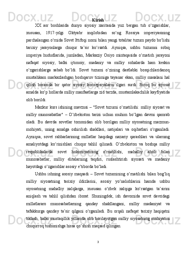 Kirish
XX   asr   boshlarida   dunyo   siyosiy   xaritasida   yuz   bergan   tub   o‘zgarishlar,
xususan,   1917-yilgi   Oktyabr   inqilobidan   so‘ng   Rossiya   imperiyasining
parchalangan o‘rnida Sovet Ittifoqi nomi bilan yangi totalitar tuzum paydo bo‘lishi
tarixiy   jarayonlarga   chuqur   ta’sir   ko‘rsatdi.   Ayniqsa,   ushbu   tuzumni   sobiq
imperiya   hududlarida,   jumladan,   Markaziy   Osiyo   mintaqasida   o‘rnatish   jarayoni
nafaqat   siyosiy,   balki   ijtimoiy,   madaniy   va   milliy   sohalarda   ham   keskin
o‘zgarishlarga   sabab   bo‘ldi.   Sovet   tuzumi   o‘zining   dastlabki   bosqichlaridanoq
mustahkam   markazlashgan   boshqaruv   tizimiga   tayanar   ekan,   milliy   masalani   hal
qilish   borasida   bir   qator   siyosiy   konsepsiyalarni   ilgari   surdi.   Biroq   bu   siyosat
amalda ko‘p hollarda milliy manfaatlarga zid tarzda, mustamlakachilik kayfiyatida
olib borildi.
Mazkur kurs ishining mavzusi – "Sovet tuzumi o‘rnatilishi: milliy siyosat va
milliy   munosabatlar"   –   O‘zbekiston   tarixi   uchun   muhim   bo‘lgan   davrni   qamrab
oladi.   Bu   davrda   sovetlar   tomonidan   olib   borilgan   milliy   siyosatning   mazmun-
mohiyati,   uning   amalga   oshirilish   shakllari,   natijalari   va   oqibatlari   o‘rganiladi.
Ayniqsa,   sovet   rahbarlarining   millatlar   haqidagi   nazariy   qarashlari   va   ularning
amaliyotdagi   ko‘rinishlari   chuqur   tahlil   qilinadi.   O‘zbekiston   va   boshqa   milliy
respublikalarda   sovet   hokimiyatining   o‘rnatilishi,   mahalliy   aholi   bilan
munosabatlar,   milliy   elitalarning   taqdiri,   ruslashtirish   siyosati   va   madaniy
hayotdagi o‘zgarishlar asosiy e’tiborda bo‘ladi.
Ushbu   ishning   asosiy   maqsadi   –   Sovet   tuzumining   o‘rnatilishi   bilan   bog‘liq
milliy   siyosatning   tarixiy   ildizlarini,   asosiy   yo‘nalishlarini   hamda   ushbu
siyosatning   mahalliy   xalqlarga,   xususan   o‘zbek   xalqiga   ko‘rsatgan   ta’sirini
aniqlash   va   tahlil   qilishdan   iborat.   Shuningdek,   ish   davomida   sovet   davridagi
millatlararo   munosabatlarning   qanday   shakllangani,   milliy   madaniyat   va
tafakkurga   qanday   ta’sir   qilgani   o‘rganiladi.   Bu   orqali   nafaqat   tarixiy   haqiqatni
tiklash, balki mustaqillik yillarida olib borilayotgan milliy siyosatning mohiyatini
chuqurroq tushunishga hissa qo‘shish maqsad qilingan.
3