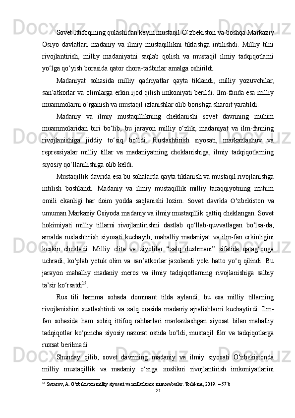 Sovet Ittifoqining qulashidan keyin mustaqil O‘zbekiston va boshqa Markaziy
Osiyo   davlatlari   madaniy   va   ilmiy   mustaqillikni   tiklashga   intilishdi.   Milliy   tilni
rivojlantirish,   milliy   madaniyatni   saqlab   qolish   va   mustaqil   ilmiy   tadqiqotlarni
yo‘lga qo‘yish borasida qator chora-tadbirlar amalga oshirildi.
Madaniyat   sohasida   milliy   qadriyatlar   qayta   tiklandi,   milliy   yozuvchilar,
san’atkorlar va olimlarga erkin ijod qilish imkoniyati berildi. Ilm-fanda esa milliy
muammolarni o‘rganish va mustaqil izlanishlar olib borishga sharoit yaratildi.
Madaniy   va   ilmiy   mustaqillikning   cheklanishi   sovet   davrining   muhim
muammolaridan   biri   bo‘lib,   bu   jarayon   milliy   o‘zlik,   madaniyat   va   ilm-fanning
rivojlanishiga   jiddiy   to‘siq   bo‘ldi.   Ruslashtirish   siyosati,   markazlashuv   va
repressiyalar   milliy   tillar   va   madaniyatning   cheklanishiga,   ilmiy   tadqiqotlarning
siyosiy qo‘llanilishiga olib keldi.
Mustaqillik davrida esa bu sohalarda qayta tiklanish va mustaqil rivojlanishga
intilish   boshlandi.   Madaniy   va   ilmiy   mustaqillik   milliy   taraqqiyotning   muhim
omili   ekanligi   har   doim   yodda   saqlanishi   lozim.   Sovet   davrida   O ‘zbekiston   va
umuman Markaziy Osiyoda madaniy va ilmiy mustaqillik qattiq cheklangan. Sovet
hokimiyati   milliy   tillarni   rivojlantirishni   dastlab   qo‘llab-quvvatlagan   bo‘lsa-da,
amalda   ruslashtirish   siyosati   kuchayib,   mahalliy   madaniyat   va   ilm-fan   erkinligini
keskin   chekladi.   Milliy   elita   va   ziyolilar   “xalq   dushmani”   sifatida   qatag‘onga
uchradi,   ko‘plab   yetuk   olim   va   san’atkorlar   jazolandi   yoki   hatto   yo‘q   qilindi.   Bu
jarayon   mahalliy   madaniy   meros   va   ilmiy   tadqiqotlarning   rivojlanishiga   salbiy
ta’sir ko‘rsatdi 15
.
Rus   tili   hamma   sohada   dominant   tilda   aylandi,   bu   esa   milliy   tillarning
rivojlanishini   sustlashtirdi   va   xalq   orasida   madaniy   ajralishlarni   kuchaytirdi.   Ilm-
fan   sohasida   ham   sobiq   ittifoq   rahbarlari   markazlashgan   siyosat   bilan   mahalliy
tadqiqotlar   ko‘pincha  siyosiy  nazorat  ostida  bo‘ldi,  mustaqil   fikr  va  tadqiqotlarga
ruxsat berilmadi.
Shunday   qilib,   sovet   davrining   madaniy   va   ilmiy   siyosati   O‘zbekistonda
milliy   mustaqillik   va   madaniy   o‘ziga   xoslikni   rivojlantirish   imkoniyatlarini
15
 Sattarov, A. O‘zbekiston milliy siyosati va millatlararo munosabatlar. Toshkent, 2019.  – 57 b
21 