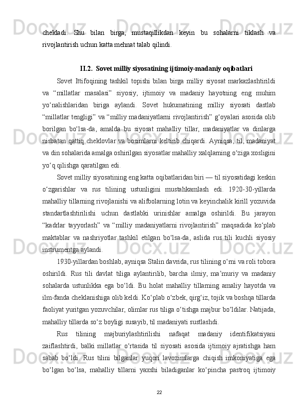 chekladi.   Shu   bilan   birga,   mustaqillikdan   keyin   bu   sohalarni   tiklash   va
rivojlantirish uchun katta mehnat talab qilindi.
II.2.   Sovet milliy siyosatining ijtimoiy-madaniy oqibatlari  
Sovet   Ittifoqining   tashkil   topishi   bilan   birga   milliy   siyosat   markazlashtirildi
va   “millatlar   masalasi”   siyosiy,   ijtimoiy   va   madaniy   hayotning   eng   muhim
yo‘nalishlaridan   biriga   aylandi.   Sovet   hukumatining   milliy   siyosati   dastlab
“millatlar tengligi” va “milliy madaniyatlarni rivojlantirish” g‘oyalari asosida olib
borilgan   bo‘lsa-da,   amalda   bu   siyosat   mahalliy   tillar,   madaniyatlar   va   dinlarga
nisbatan qattiq cheklovlar  va bosimlarni  keltirib chiqardi. Ayniqsa, til, madaniyat
va din sohalarida amalga oshirilgan siyosatlar mahalliy xalqlarning o‘ziga xosligini
yo‘q qilishga qaratilgan edi.
Sovet milliy siyosatining eng katta oqibatlaridan biri — til siyosatidagi keskin
o‘zgarishlar   va   rus   tilining   ustunligini   mustahkamlash   edi.   1920-30-yillarda
mahalliy tillarning rivojlanishi va alifbolarning lotin va keyinchalik kirill yozuvida
standartlashtirilishi   uchun   dastlabki   urinishlar   amalga   oshirildi.   Bu   jarayon
“kadrlar   tayyorlash”   va   “milliy   madaniyatlarni   rivojlantirish”   maqsadida   ko‘plab
maktablar   va   nashriyotlar   tashkil   etilgan   bo‘lsa-da,   aslida   rus   tili   kuchli   siyosiy
instrumentga aylandi.
1930-yillardan boshlab, ayniqsa Stalin davrida, rus tilining o‘rni va roli tobora
oshirildi.   Rus   tili   davlat   tiliga   aylantirilib,   barcha   ilmiy,   ma’muriy   va   madaniy
sohalarda   ustunlikka   ega   bo‘ldi.   Bu   holat   mahalliy   tillarning   amaliy   hayotda   va
ilm-fanda cheklanishiga olib keldi. Ko‘plab o‘zbek, qirg‘iz, tojik va boshqa tillarda
faoliyat yuritgan yozuvchilar, olimlar rus tiliga o‘tishga majbur bo‘ldilar. Natijada,
mahalliy tillarda so‘z boyligi susayib, til madaniyati sustlashdi.
Rus   tilining   majburiylashtirilishi   nafaqat   madaniy   identifikatsiyani
zaiflashtirdi,   balki   millatlar   o‘rtasida   til   siyosati   asosida   ijtimoiy   ajratishga   ham
sabab   bo‘ldi.   Rus   tilini   bilganlar   yuqori   lavozimlarga   chiqish   imkoniyatiga   ega
bo‘lgan   bo‘lsa,   mahalliy   tillarni   yaxshi   biladiganlar   ko‘pincha   pastroq   ijtimoiy
22