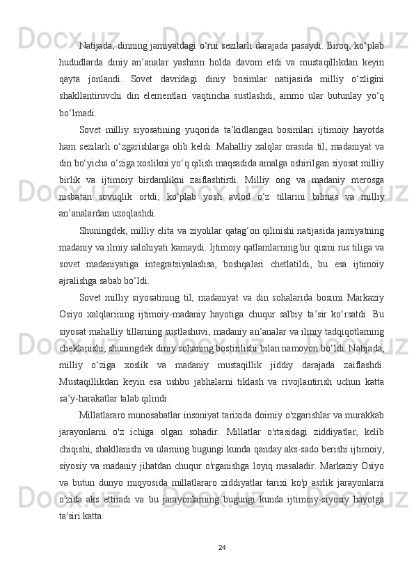 Natijada, dinning jamiyatdagi o‘rni sezilarli darajada pasaydi. Biroq, ko‘plab
hududlarda   diniy   an’analar   yashirin   holda   davom   etdi   va   mustaqillikdan   keyin
qayta   jonlandi.   Sovet   davridagi   diniy   bosimlar   natijasida   milliy   o‘zligini
shakllantiruvchi   din   elementlari   vaqtincha   sustlashdi,   ammo   ular   butunlay   yo‘q
bo‘lmadi.
Sovet   milliy   siyosatining   yuqorida   ta’kidlangan   bosimlari   ijtimoiy   hayotda
ham  sezilarli  o‘zgarishlarga olib keldi. Mahalliy xalqlar  orasida til, madaniyat  va
din bo‘yicha o‘ziga xoslikni yo‘q qilish maqsadida amalga oshirilgan siyosat milliy
birlik   va   ijtimoiy   birdamlikni   zaiflashtirdi.   Milliy   ong   va   madaniy   merosga
nisbatan   sovuqlik   ortdi,   ko‘plab   yosh   avlod   o‘z   tillarini   bilmas   va   milliy
an’analardan uzoqlashdi.
Shuningdek, milliy elita va ziyolilar qatag‘on qilinishi natijasida jamiyatning
madaniy va ilmiy salohiyati kamaydi. Ijtimoiy qatlamlarning bir qismi rus tiliga va
sovet   madaniyatiga   integratsiyalashsa,   boshqalari   chetlatildi,   bu   esa   ijtimoiy
ajralishga sabab bo‘ldi.
Sovet   milliy   siyosatining   til,   madaniyat   va   din   sohalarida   bosimi   Markaziy
Osiyo   xalqlarining   ijtimoiy-madaniy   hayotiga   chuqur   salbiy   ta’sir   ko‘rsatdi.   Bu
siyosat mahalliy tillarning sustlashuvi, madaniy an’analar va ilmiy tadqiqotlarning
cheklanishi, shuningdek diniy sohaning bostirilishi bilan namoyon bo‘ldi. Natijada,
milliy   o‘ziga   xoslik   va   madaniy   mustaqillik   jiddiy   darajada   zaiflashdi.
Mustaqillikdan   keyin   esa   ushbu   jabhalarni   tiklash   va   rivojlantirish   uchun   katta
sa’y-harakatlar talab qilindi.
Millatlararo munosabatlar insoniyat tarixida doimiy o'zgarishlar va murakkab
jarayonlarni   o'z   ichiga   olgan   sohadir.   Millatlar   o'rtasidagi   ziddiyatlar,   kelib
chiqishi, shakllanishi va ularning bugungi kunda qanday aks-sado berishi ijtimoiy,
siyosiy  va  madaniy jihatdan  chuqur  o'rganishga  loyiq  masaladir.  Markaziy  Osiyo
va   butun   dunyo   miqyosida   millatlararo   ziddiyatlar   tarixi   ko'p   asrlik   jarayonlarni
o'zida   aks   ettiradi   va   bu   jarayonlarning   bugungi   kunda   ijtimoiy-siyosiy   hayotga
ta'siri katta.
24