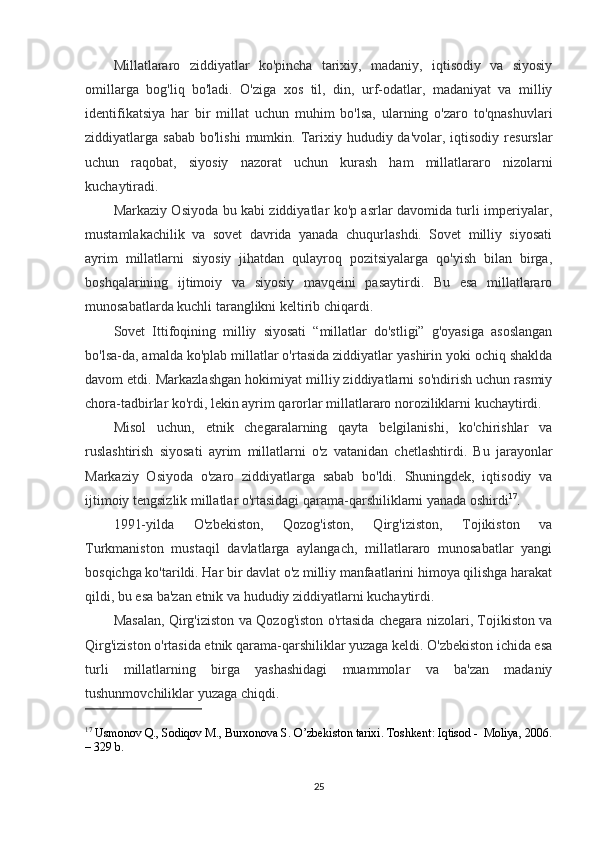 Millatlararo   ziddiyatlar   ko'pincha   tarixiy,   madaniy,   iqtisodiy   va   siyosiy
omillarga   bog'liq   bo'ladi.   O'ziga   xos   til,   din,   urf-odatlar,   madaniyat   va   milliy
identifikatsiya   har   bir   millat   uchun   muhim   bo'lsa,   ularning   o'zaro   to'qnashuvlari
ziddiyatlarga sabab   bo'lishi   mumkin.  Tarixiy hududiy  da'volar, iqtisodiy  resurslar
uchun   raqobat,   siyosiy   nazorat   uchun   kurash   ham   millatlararo   nizolarni
kuchaytiradi.
Markaziy Osiyoda bu kabi ziddiyatlar ko'p asrlar davomida turli imperiyalar,
mustamlakachilik   va   sovet   davrida   yanada   chuqurlashdi.   Sovet   milliy   siyosati
ayrim   millatlarni   siyosiy   jihatdan   qulayroq   pozitsiyalarga   qo'yish   bilan   birga,
boshqalarining   ijtimoiy   va   siyosiy   mavqeini   pasaytirdi.   Bu   esa   millatlararo
munosabatlarda kuchli taranglikni keltirib chiqardi.
Sovet   Ittifoqining   milliy   siyosati   “millatlar   do'stligi”   g'oyasiga   asoslangan
bo'lsa-da, amalda ko'plab millatlar o'rtasida ziddiyatlar yashirin yoki ochiq shaklda
davom etdi. Markazlashgan hokimiyat milliy ziddiyatlarni so'ndirish uchun rasmiy
chora-tadbirlar ko'rdi, lekin ayrim qarorlar millatlararo noroziliklarni kuchaytirdi.
Misol   uchun,   etnik   chegaralarning   qayta   belgilanishi,   ko'chirishlar   va
ruslashtirish   siyosati   ayrim   millatlarni   o'z   vatanidan   chetlashtirdi.   Bu   jarayonlar
Markaziy   Osiyoda   o'zaro   ziddiyatlarga   sabab   bo'ldi.   Shuningdek,   iqtisodiy   va
ijtimoiy tengsizlik millatlar o'rtasidagi qarama-qarshiliklarni yanada oshirdi 17
.
1991-yilda   O'zbekiston,   Qozog'iston,   Qirg'iziston,   Tojikiston   va
Turkmaniston   mustaqil   davlatlarga   aylangach,   millatlararo   munosabatlar   yangi
bosqichga ko'tarildi. Har bir davlat o'z milliy manfaatlarini himoya qilishga harakat
qildi, bu esa ba'zan etnik va hududiy ziddiyatlarni kuchaytirdi.
Masalan, Qirg'iziston va Qozog'iston o'rtasida chegara nizolari, Tojikiston va
Qirg'iziston o'rtasida etnik qarama-qarshiliklar yuzaga keldi. O'zbekiston ichida esa
turli   millatlarning   birga   yashashidagi   muammolar   va   ba'zan   madaniy
tushunmovchiliklar yuzaga chiqdi.
17
 Usmonov Q., Sodiqov M., Burxonova S. O’zbekiston tarixi. Toshkent: Iqtisod -  Moliya, 2006.
– 329 b.
25 