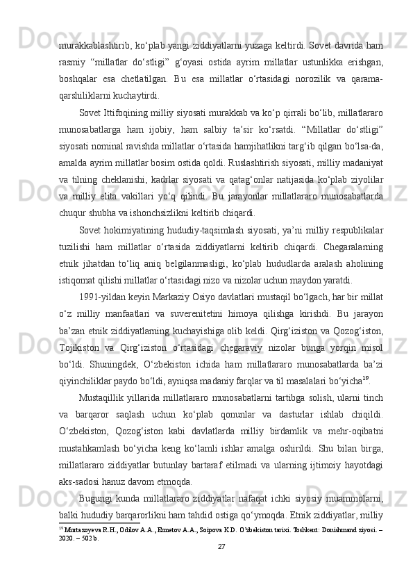 murakkablashtirib, ko‘plab yangi ziddiyatlarni yuzaga keltirdi. Sovet davrida ham
rasmiy   “millatlar   do‘stligi”   g‘oyasi   ostida   ayrim   millatlar   ustunlikka   erishgan,
boshqalar   esa   chetlatilgan.   Bu   esa   millatlar   o‘rtasidagi   norozilik   va   qarama-
qarshiliklarni kuchaytirdi.
Sovet Ittifoqining milliy siyosati murakkab va ko‘p qirrali bo‘lib, millatlararo
munosabatlarga   ham   ijobiy,   ham   salbiy   ta’sir   ko‘rsatdi.   “Millatlar   do‘stligi”
siyosati nominal ravishda millatlar o‘rtasida hamjihatlikni targ‘ib qilgan bo‘lsa-da,
amalda ayrim millatlar bosim ostida qoldi. Ruslashtirish siyosati, milliy madaniyat
va   tilning   cheklanishi,   kadrlar   siyosati   va   qatag‘onlar   natijasida   ko‘plab   ziyolilar
va   milliy   elita   vakillari   yo‘q   qilindi.   Bu   jarayonlar   millatlararo   munosabatlarda
chuqur shubha va ishonchsizlikni keltirib chiqardi.
Sovet  hokimiyatining hududiy-taqsimlash  siyosati,   ya’ni   milliy respublikalar
tuzilishi   ham   millatlar   o‘rtasida   ziddiyatlarni   keltirib   chiqardi.   Chegaralarning
etnik   jihatdan   to‘liq   aniq   belgilanmasligi,   ko‘plab   hududlarda   aralash   aholining
istiqomat qilishi millatlar o‘rtasidagi nizo va nizolar uchun maydon yaratdi.
1991-yildan keyin Markaziy Osiyo davlatlari mustaqil bo‘lgach, har bir millat
o‘z   milliy   manfaatlari   va   suverenitetini   himoya   qilishga   kirishdi.   Bu   jarayon
ba’zan etnik ziddiyatlarning kuchayishiga olib keldi. Qirg‘iziston va Qozog‘iston,
Tojikiston   va   Qirg‘iziston   o‘rtasidagi   chegaraviy   nizolar   bunga   yorqin   misol
bo‘ldi.   Shuningdek,   O‘zbekiston   ichida   ham   millatlararo   munosabatlarda   ba’zi
qiyinchiliklar paydo bo‘ldi, ayniqsa madaniy farqlar va til masalalari bo‘yicha 19
.
Mustaqillik   yillarida   millatlararo   munosabatlarni   tartibga   solish,   ularni   tinch
va   barqaror   saqlash   uchun   ko‘plab   qonunlar   va   dasturlar   ishlab   chiqildi.
O‘zbekiston,   Qozog‘iston   kabi   davlatlarda   milliy   birdamlik   va   mehr-oqibatni
mustahkamlash   bo‘yicha   keng   ko‘lamli   ishlar   amalga   oshirildi.   Shu   bilan   birga,
millatlararo   ziddiyatlar   butunlay   bartaraf   etilmadi   va   ularning   ijtimoiy   hayotdagi
aks-sadosi hanuz davom etmoqda.
Bugungi   kunda   millatlararo   ziddiyatlar   nafaqat   ichki   siyosiy   muammolarni,
balki hududiy barqarorlikni ham tahdid ostiga qo‘ymoqda. Etnik ziddiyatlar, milliy
19
  Murtazoyeva R.H., Odilov A.A., Ermetov A.A., Soipova K.D. O’zbekiston tarixi. Toshkent: Donishmand ziyosi. –
2020. – 502 b.
27 