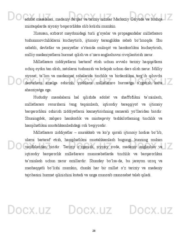 adolat masalalari, madaniy farqlar va tarixiy nizolar Markaziy Osiyoda va boshqa
mintaqalarda siyosiy beqarorlikka olib kelishi mumkin.
Xususan,   axborot   maydonidagi   turli   g‘oyalar   va   propagandalar   millatlararo
tushunmovchiliklarni   kuchaytirib,   ijtimoiy   taranglikka   sabab   bo‘lmoqda.   Shu
sababli,   davlatlar   va   jamiyatlar   o‘rtasida   muloqot   va   hamkorlikni   kuchaytirish,
milliy madaniyatlarni hurmat qilish va o‘zaro anglashuvni rivojlantirish zarur.
Millatlararo   ziddiyatlarni   bartaraf   etish   uchun   avvalo   tarixiy   haqiqatlarni
ochiq-oydin tan olish, xatolarni tushunish va kelajak uchun dars olish zarur. Milliy
siyosat,   ta’lim   va   madaniyat   sohalarida   tinchlik   va   birdamlikni   targ‘ib   qiluvchi
dasturlarni   amalga   oshirish,   yoshlarni   millatlararo   hurmatga   o‘rgatish   katta
ahamiyatga ega.
Hududiy   masalalarni   hal   qilishda   adolat   va   shaffoflikni   ta’minlash,
millatlararo   resurslarni   teng   taqsimlash,   iqtisodiy   taraqqiyot   va   ijtimoiy
barqarorlikni   oshirish   ziddiyatlarni   kamaytirishning   samarali   yo‘llaridan   biridir.
Shuningdek,   xalqaro   hamkorlik   va   mintaqaviy   tashkilotlarning   tinchlik   va
hamjihatlikni mustahkamlashdagi roli beqiyosdir.
Millatlararo   ziddiyatlar   –   murakkab   va   ko‘p   qirrali   ijtimoiy   hodisa   bo‘lib,
ularni   bartaraf   etish,   hamjihatlikni   mustahkamlash   bugungi   kunning   muhim
vazifalaridan   biridir.   Tarixiy   o‘rganish,   siyosiy   iroda,   madaniy   anglashuv   va
iqtisodiy   barqarorlik   millatlararo   munosabatlarda   tinchlik   va   barqarorlikni
ta’minlash   uchun   zarur   omillardir.   Shunday   bo‘lsa-da,   bu   jarayon   uzoq   va
mashaqqatli   bo‘lishi   mumkin,   chunki   har   bir   millat   o‘z   tarixiy   va   madaniy
tajribasini hurmat qilinishini kutadi va unga munosib munosabat talab qiladi.
28 