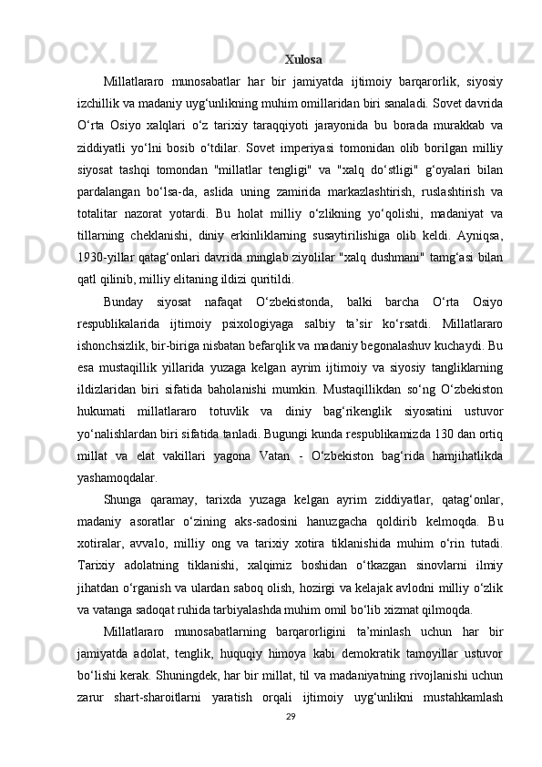 Xulosa
Millatlararo   munosabatlar   har   bir   jamiyatda   ijtimoiy   barqarorlik,   siyosiy
izchillik va madaniy uyg‘unlikning muhim omillaridan biri sanaladi. Sovet davrida
O‘rta   Osiyo   xalqlari   o‘z   tarixiy   taraqqiyoti   jarayonida   bu   borada   murakkab   va
ziddiyatli   yo‘lni   bosib   o‘tdilar.   Sovet   imperiyasi   tomonidan   olib   borilgan   milliy
siyosat   tashqi   tomondan   "millatlar   tengligi"   va   "xalq   do‘stligi"   g‘oyalari   bilan
pardalangan   bo‘lsa-da,   aslida   uning   zamirida   markazlashtirish,   ruslashtirish   va
totalitar   nazorat   yotardi.   Bu   holat   milliy   o‘zlikning   yo‘qolishi,   madaniyat   va
tillarning   cheklanishi,   diniy   erkinliklarning   susaytirilishiga   olib   keldi.   Ayniqsa,
1930-yillar qatag‘onlari davrida minglab ziyolilar "xalq dushmani" tamg‘asi bilan
qatl qilinib, milliy elitaning ildizi quritildi.
Bunday   siyosat   nafaqat   O‘zbekistonda,   balki   barcha   O‘rta   Osiyo
respublikalarida   ijtimoiy   psixologiyaga   salbiy   ta’sir   ko‘rsatdi.   Millatlararo
ishonchsizlik, bir-biriga nisbatan befarqlik va madaniy begonalashuv kuchaydi. Bu
esa   mustaqillik   yillarida   yuzaga   kelgan   ayrim   ijtimoiy   va   siyosiy   tangliklarning
ildizlaridan   biri   sifatida   baholanishi   mumkin.   Mustaqillikdan   so‘ng   O‘zbekiston
hukumati   millatlararo   totuvlik   va   diniy   bag‘rikenglik   siyosatini   ustuvor
yo‘nalishlardan biri sifatida tanladi. Bugungi kunda respublikamizda 130 dan ortiq
millat   va   elat   vakillari   yagona   Vatan   -   O‘zbekiston   bag‘rida   hamjihatlikda
yashamoqdalar.
Shunga   qaramay,   tarixda   yuzaga   kelgan   ayrim   ziddiyatlar,   qatag‘onlar,
madaniy   asoratlar   o‘zining   aks-sadosini   hanuzgacha   qoldirib   kelmoqda.   Bu
xotiralar,   avvalo,   milliy   ong   va   tarixiy   xotira   tiklanishida   muhim   o‘rin   tutadi.
Tarixiy   adolatning   tiklanishi,   xalqimiz   boshidan   o‘tkazgan   sinovlarni   ilmiy
jihatdan o‘rganish va ulardan saboq olish, hozirgi va kelajak avlodni milliy o‘zlik
va vatanga sadoqat ruhida tarbiyalashda muhim omil bo‘lib xizmat qilmoqda.
Millatlararo   munosabatlarning   barqarorligini   ta’minlash   uchun   har   bir
jamiyatda   adolat,   tenglik,   huquqiy   himoya   kabi   demokratik   tamoyillar   ustuvor
bo‘lishi kerak. Shuningdek, har bir millat, til va madaniyatning rivojlanishi uchun
zarur   shart-sharoitlarni   yaratish   orqali   ijtimoiy   uyg‘unlikni   mustahkamlash
29 