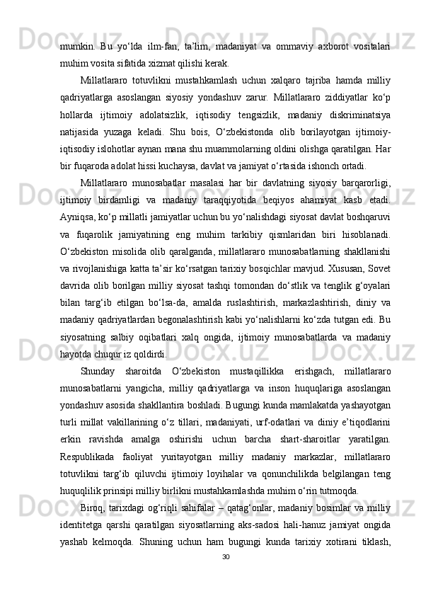 mumkin.   Bu   yo‘lda   ilm-fan,   ta’lim,   madaniyat   va   ommaviy   axborot   vositalari
muhim vosita sifatida xizmat qilishi kerak.
Millatlararo   totuvlikni   mustahkamlash   uchun   xalqaro   tajriba   hamda   milliy
qadriyatlarga   asoslangan   siyosiy   yondashuv   zarur.   Millatlararo   ziddiyatlar   ko‘p
hollarda   ijtimoiy   adolatsizlik,   iqtisodiy   tengsizlik,   madaniy   diskriminatsiya
natijasida   yuzaga   keladi.   Shu   bois,   O‘zbekistonda   olib   borilayotgan   ijtimoiy-
iqtisodiy islohotlar aynan mana shu muammolarning oldini olishga qaratilgan. Har
bir fuqaroda adolat hissi kuchaysa, davlat va jamiyat o‘rtasida ishonch ortadi.
Millatlararo   munosabatlar   masalasi   har   bir   davlatning   siyosiy   barqarorligi,
ijtimoiy   birdamligi   va   madaniy   taraqqiyotida   beqiyos   ahamiyat   kasb   etadi.
Ayniqsa, ko‘p millatli jamiyatlar uchun bu yo‘nalishdagi siyosat davlat boshqaruvi
va   fuqarolik   jamiyatining   eng   muhim   tarkibiy   qismlaridan   biri   hisoblanadi.
O‘zbekiston   misolida   olib   qaralganda,   millatlararo   munosabatlarning   shakllanishi
va rivojlanishiga katta ta’sir ko‘rsatgan tarixiy bosqichlar mavjud. Xususan, Sovet
davrida   olib  borilgan  milliy  siyosat   tashqi  tomondan  do‘stlik  va  tenglik  g‘oyalari
bilan   targ‘ib   etilgan   bo‘lsa-da,   amalda   ruslashtirish,   markazlashtirish,   diniy   va
madaniy qadriyatlardan begonalashtirish kabi yo‘nalishlarni ko‘zda tutgan edi. Bu
siyosatning   salbiy   oqibatlari   xalq   ongida,   ijtimoiy   munosabatlarda   va   madaniy
hayotda chuqur iz qoldirdi.
Shunday   sharoitda   O‘zbekiston   mustaqillikka   erishgach,   millatlararo
munosabatlarni   yangicha,   milliy   qadriyatlarga   va   inson   huquqlariga   asoslangan
yondashuv asosida shakllantira boshladi. Bugungi kunda mamlakatda yashayotgan
turli   millat   vakillarining   o‘z   tillari,   madaniyati,   urf-odatlari   va   diniy   e’tiqodlarini
erkin   ravishda   amalga   oshirishi   uchun   barcha   shart-sharoitlar   yaratilgan.
Respublikada   faoliyat   yuritayotgan   milliy   madaniy   markazlar,   millatlararo
totuvlikni   targ‘ib   qiluvchi   ijtimoiy   loyihalar   va   qonunchilikda   belgilangan   teng
huquqlilik prinsipi milliy birlikni mustahkamlashda muhim o‘rin tutmoqda.
Biroq,   tarixdagi   og‘riqli   sahifalar   –   qatag‘onlar,   madaniy   bosimlar   va   milliy
identitetga   qarshi   qaratilgan   siyosatlarning   aks-sadosi   hali-hanuz   jamiyat   ongida
yashab   kelmoqda.   Shuning   uchun   ham   bugungi   kunda   tarixiy   xotirani   tiklash,
30 