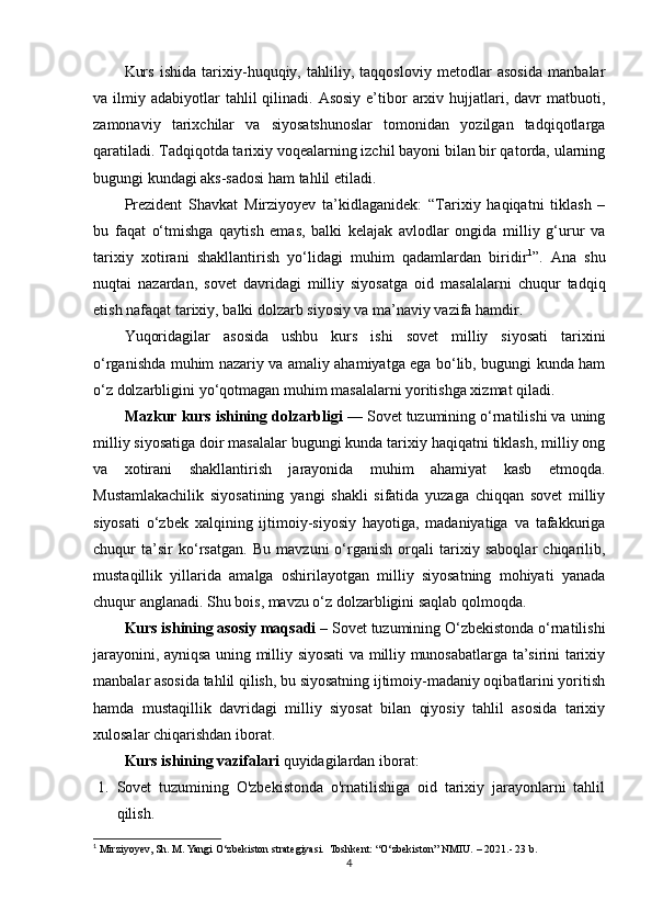 Kurs   ishida   tarixiy-huquqiy,   tahliliy,   taqqosloviy   metodlar   asosida   manbalar
va ilmiy  adabiyotlar   tahlil  qilinadi.  Asosiy  e’tibor   arxiv  hujjatlari,  davr  matbuoti,
zamonaviy   tarixchilar   va   siyosatshunoslar   tomonidan   yozilgan   tadqiqotlarga
qaratiladi. Tadqiqotda tarixiy voqealarning izchil bayoni bilan bir qatorda, ularning
bugungi kundagi aks-sadosi ham tahlil etiladi.
Prezident   Shavkat   Mirziyoyev   ta’kidlaganidek:   “Tarixiy   haqiqatni   tiklash   –
bu   faqat   o‘tmishga   qaytish   emas,   balki   kelajak   avlodlar   ongida   milliy   g‘urur   va
tarixiy   xotirani   shakllantirish   yo‘lidagi   muhim   qadamlardan   biridir 1
”.   Ana   shu
nuqtai   nazardan,   sovet   davridagi   milliy   siyosatga   oid   masalalarni   chuqur   tadqiq
etish nafaqat tarixiy, balki dolzarb siyosiy va ma’naviy vazifa hamdir.
Yuqoridagilar   asosida   ushbu   kurs   ishi   sovet   milliy   siyosati   tarixini
o‘rganishda muhim nazariy va amaliy ahamiyatga ega bo‘lib, bugungi kunda ham
o‘z dolzarbligini yo‘qotmagan muhim masalalarni yoritishga xizmat qiladi.
Mazkur kurs ishining dolzarbligi  — Sovet tuzumining o‘rnatilishi va uning
milliy siyosatiga doir masalalar bugungi kunda tarixiy haqiqatni tiklash, milliy ong
va   xotirani   shakllantirish   jarayonida   muhim   ahamiyat   kasb   etmoqda.
Mustamlakachilik   siyosatining   yangi   shakli   sifatida   yuzaga   chiqqan   sovet   milliy
siyosati   o‘zbek   xalqining   ijtimoiy-siyosiy   hayotiga,   madaniyatiga   va   tafakkuriga
chuqur   ta’sir   ko‘rsatgan.   Bu   mavzuni   o‘rganish   orqali   tarixiy   saboqlar   chiqarilib,
mustaqillik   yillarida   amalga   oshirilayotgan   milliy   siyosatning   mohiyati   yanada
chuqur anglanadi. Shu bois, mavzu o‘z dolzarbligini saqlab qolmoqda. 
Kurs ishining asosiy maqsadi  – Sovet tuzumining O‘zbekistonda o‘rnatilishi
jarayonini, ayniqsa uning milliy siyosati va milliy munosabatlarga ta’sirini tarixiy
manbalar asosida tahlil qilish, bu siyosatning ijtimoiy-madaniy oqibatlarini yoritish
hamda   mustaqillik   davridagi   milliy   siyosat   bilan   qiyosiy   tahlil   asosida   tarixiy
xulosalar chiqarishdan iborat.
Kurs ishining vazifalari  quyidagilardan iborat:
1. Sovet   tuzumining   O'zbekistonda   o'rnatilishiga   oid   tarixiy   jarayonlarni   tahlil
qilish.
1
 Mirziyoyev, Sh. M .  Yangi O‘zbekiston strategiyasi .   Toshkent: “O‘zbekiston” NMIU.  – 2021.- 23 b.
4