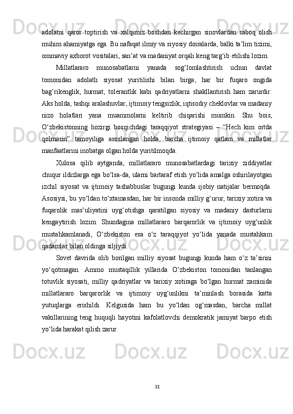 adolatni   qaror   toptirish   va   xalqimiz   boshdan   kechirgan   sinovlardan   saboq   olish
muhim ahamiyatga ega. Bu nafaqat ilmiy va siyosiy doiralarda, balki ta’lim tizimi,
ommaviy axborot vositalari, san’at va madaniyat orqali keng targ‘ib etilishi lozim.
Millatlararo   munosabatlarni   yanada   sog‘lomlashtirish   uchun   davlat
tomonidan   adolatli   siyosat   yuritilishi   bilan   birga,   har   bir   fuqaro   ongida
bag‘rikenglik,   hurmat,   tolerantlik   kabi   qadriyatlarni   shakllantirish   ham   zarurdir.
Aks holda, tashqi aralashuvlar, ijtimoiy tengsizlik, iqtisodiy cheklovlar va madaniy
nizo   holatlari   yana   muammolarni   keltirib   chiqarishi   mumkin.   Shu   bois,
O‘zbekistonning   hozirgi   bosqichdagi   taraqqiyot   strategiyasi   –   “Hech   kim   ortda
qolmasin”   tamoyiliga   asoslangan   holda,   barcha   ijtimoiy   qatlam   va   millatlar
manfaatlarini inobatga olgan holda yuritilmoqda.
Xulosa   qilib   aytganda,   millatlararo   munosabatlardagi   tarixiy   ziddiyatlar
chuqur ildizlarga ega bo‘lsa-da, ularni bartaraf etish yo‘lida amalga oshirilayotgan
izchil   siyosat   va   ijtimoiy   tashabbuslar   bugungi   kunda   ijobiy   natijalar   bermoqda.
Asosiysi, bu yo‘ldan to‘xtamasdan, har bir insonda milliy g‘urur, tarixiy xotira va
fuqarolik   mas’uliyatini   uyg‘otishga   qaratilgan   siyosiy   va   madaniy   dasturlarni
kengaytirish   lozim.   Shundagina   millatlararo   barqarorlik   va   ijtimoiy   uyg‘unlik
mustahkamlanadi,   O‘zbekiston   esa   o‘z   taraqqiyot   yo‘lida   yanada   mustahkam
qadamlar bilan oldinga siljiydi.
Sovet   davrida   olib   borilgan   milliy   siyosat   bugungi   kunda   ham   o‘z   ta’sirini
yo‘qotmagan.   Ammo   mustaqillik   yillarida   O‘zbekiston   tomonidan   tanlangan
totuvlik   siyosati,   milliy   qadriyatlar   va   tarixiy   xotiraga   bo‘lgan   hurmat   zaminida
millatlararo   barqarorlik   va   ijtimoiy   uyg‘unlikni   ta’minlash   borasida   katta
yutuqlarga   erishildi.   Kelgusida   ham   bu   yo‘ldan   og‘masdan,   barcha   millat
vakillarining   teng   huquqli   hayotini   kafolatlovchi   demokratik   jamiyat   barpo   etish
yo‘lida harakat qilish zarur.
31 