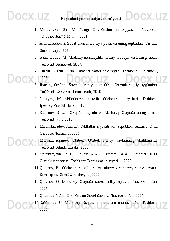 Foydalanilgan adabiyotlar ro’yxati
1. Mirziyoyev,   Sh.   M.   Yangi   O‘zbekiston   strategiyasi.     Toshkent:
“O‘zbekiston” NMIU. – 2021.
2. Allamurodov, S. Sovet davrida milliy siyosat va uning oqibatlari. Termiz:
Surxondaryo, 2021.
3. Bekmurodov, M. Madaniy mustaqillik: tarixiy saboqlar va hozirgi holat.
Toshkent: Adabiyot, 2017.
4. Furqat,   G‘afur.   O‘rta   Osiyo   va   Sovet   hokimiyati.  Toshkent:   O‘qituvchi,
1998.
5. Ilyasov,   Orifjon.   Sovet   hokimiyati   va   O‘rta   Osiyoda   milliy   uyg‘onish.
Toshkent: Universitet nashriyoti, 2010.
6. Jo‘rayev,   M.   Millatlararo   totuvlik:   O‘zbekiston   tajribasi.   Toshkent:
Ijtimoiy Fikr Markazi, 2019
7. Karimov,   Sardor.   Oktyabr   inqilobi   va   Markaziy   Osiyoda   uning   ta’siri.
Toshkent: Fan, 2013.
8. Mirzaahmedov,  Azamat.   Millatlar   siyosati   va   respublika   tuzilishi   O‘rta
Osiyoda. Toshkent, 2015.
9. Muhammedjanov,   Otabek.   O‘zbek   milliy   davlatining   shakllanishi.
Toshkent: Akademnashr, 2010.
10. Murtazoyeva   R.H.,   Odilov   A.A.,   Ermetov   A.A.,   Soipova   K.D.
O’zbekiston tarixi. Toshkent: Donishmand ziyosi. – 2020. 
11. Qodirov,   B.   O‘zbekiston   xalqlari   va   ularning   madaniy   integratsiyasi.
Samarqand: SamDU nashriyoti, 2020.
12. Qodirov,   O.   Markaziy   Osiyoda   sovet   milliy   siyosati.   Toshkent:   Fan,
2005.
13. Qosimov, Tohir. O‘zbekiston Sovet davrida. Toshkent: Fan, 2005.
14. Rakhimov,   U.   Markaziy   Osiyoda   millatlararo   munosabatlar.   Toshkent,
2015.
32 