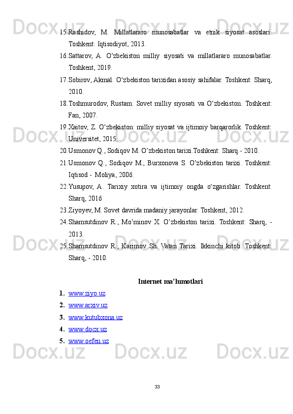 15. Rashidov,   M.   Millatlararo   munosabatlar   va   etnik   siyosat   asoslari.
Toshkent: Iqtisodiyot, 2013.
16. Sattarov,   A.   O‘zbekiston   milliy   siyosati   va   millatlararo   munosabatlar.
Toshkent, 2019. 
17. Sobirov, Akmal. O‘zbekiston tarixidan asosiy sahifalar. Toshkent: Sharq,
2010.
18. Toshmurodov,   Rustam.   Sovet   milliy   siyosati   va   O‘zbekiston.   Toshkent:
Fan, 2007.
19. Xaitov, Z. O‘zbekiston:  milliy siyosat va ijtimoiy barqarorlik. Toshkent:
Universitet, 2015.
20. Usmonov Q., Sodiqov M. O’zbekiston tarixi.Toshkent: Sharq.- 2010.
21. Usmonov   Q.,   Sodiqov   M.,   Burxonova   S.   O’zbekiston   tarixi.   Toshkent:
Iqtisod -  Moliya, 2006.
22. Yusupov,   A.   Tarixiy   xotira   va   ijtimoiy   ongda   o‘zgarishlar.   Toshkent:
Sharq, 2016
23. Ziyoyev, M. Sovet davrida madaniy jarayonlar. Toshkent, 2012. 
24. Shamsutdinov   R.,   Mo’minov   X.   O’zbekiston   tarixi.   Toshkent:   Sharq,   -
2013 .
25. Shamsutdinov   R.,   Karimov   Sh.   Vatan   Tarixi.   Ikkinchi   kitob.   Toshkent:
Sharq, - 2010 . 
Internet ma’lumotlari
1. www.ziyo.uz   
2. www.arxiv.uz   
3. www.kutubxona.uz   
4. www.docx.uz   
5. www.oefen.uz   
33 