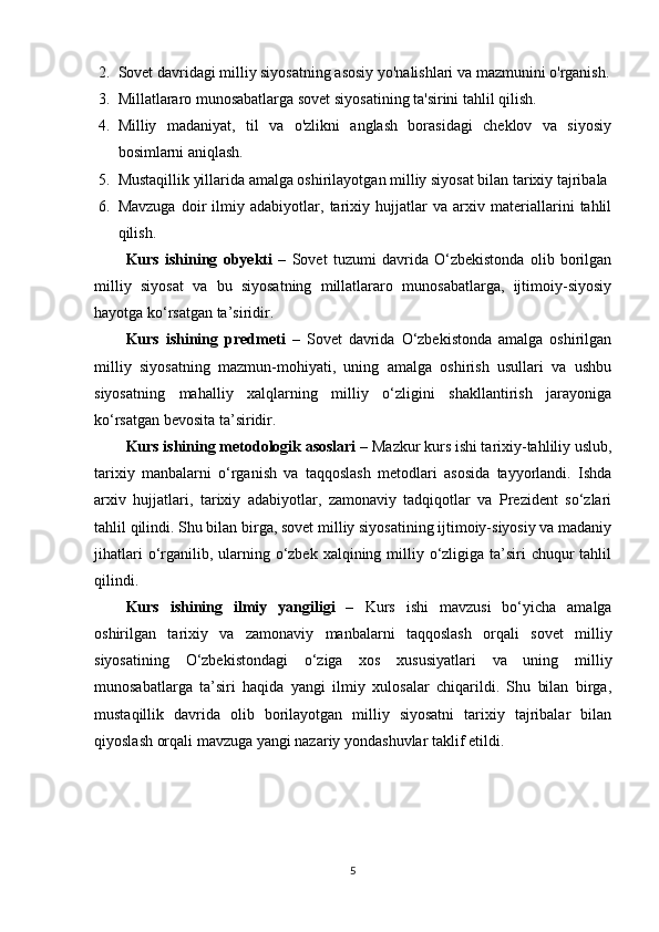 2. Sovet davridagi milliy siyosatning asosiy yo'nalishlari va mazmunini o'rganish.
3. Millatlararo munosabatlarga sovet siyosatining ta'sirini tahlil qilish.
4. Milliy   madaniyat,   til   va   o'zlikni   anglash   borasidagi   cheklov   va   siyosiy
bosimlarni aniqlash.
5. Mustaqillik yillarida amalga oshirilayotgan milliy siyosat bilan tarixiy tajribala
6. Mavzuga   doir   ilmiy   adabiyotlar,   tarixiy   hujjatlar   va   arxiv   materiallarini   tahlil
qilish.
Kurs   ishining   obyekti   –   Sovet   tuzumi   davrida   O‘zbekistonda   olib   borilgan
milliy   siyosat   va   bu   siyosatning   millatlararo   munosabatlarga,   ijtimoiy-siyosiy
hayotga ko‘rsatgan ta’siridir.
Kurs   ishining   predmeti   –   Sovet   davrida   O‘zbekistonda   amalga   oshirilgan
milliy   siyosatning   mazmun-mohiyati,   uning   amalga   oshirish   usullari   va   ushbu
siyosatning   mahalliy   xalqlarning   milliy   o‘zligini   shakllantirish   jarayoniga
ko‘rsatgan bevosita ta’siridir.
Kurs ishining metodologik asoslari –  Mazkur kurs ishi tarixiy-tahliliy uslub,
tarixiy   manbalarni   o‘rganish   va   taqqoslash   metodlari   asosida   tayyorlandi.   Ishda
arxiv   hujjatlari,   tarixiy   adabiyotlar,   zamonaviy   tadqiqotlar   va   Prezident   so‘zlari
tahlil qilindi. Shu bilan birga, sovet milliy siyosatining ijtimoiy-siyosiy va madaniy
jihatlari  o‘rganilib, ularning o‘zbek xalqining milliy o‘zligiga ta’siri  chuqur  tahlil
qilindi.
Kurs   ishining   ilmiy   yangiligi   –   Kurs   ishi   mavzusi   bo‘yicha   amalga
oshirilgan   tarixiy   va   zamonaviy   manbalarni   taqqoslash   orqali   sovet   milliy
siyosatining   O‘zbekistondagi   o‘ziga   xos   xususiyatlari   va   uning   milliy
munosabatlarga   ta’siri   haqida   yangi   ilmiy   xulosalar   chiqarildi.   Shu   bilan   birga,
mustaqillik   davrida   olib   borilayotgan   milliy   siyosatni   tarixiy   tajribalar   bilan
qiyoslash orqali mavzuga yangi nazariy yondashuvlar taklif etildi.
5