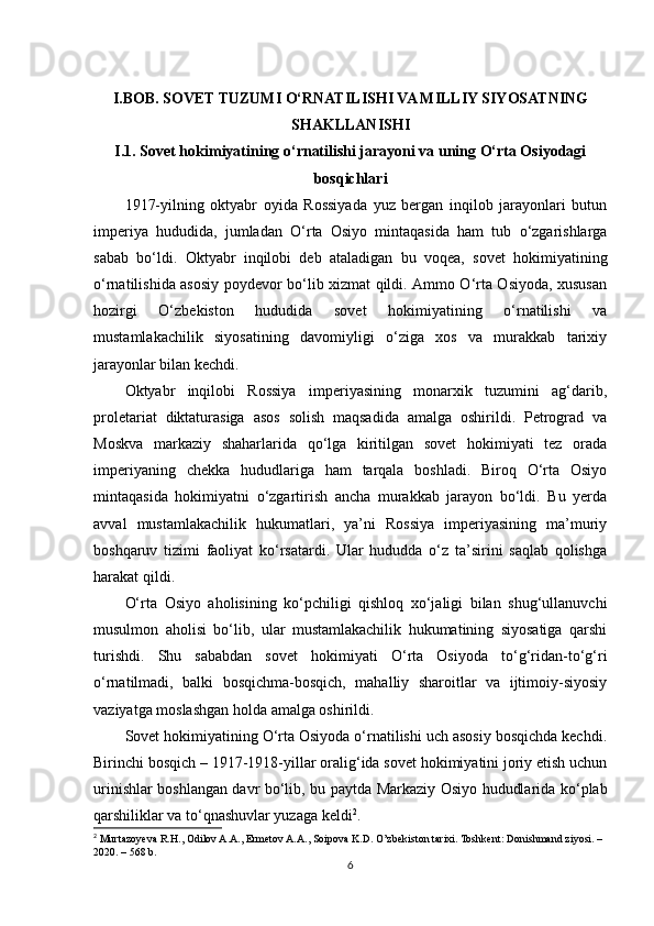 I.BOB.  SOVET TUZUMI O‘RNATILISHI VA MILLIY SIYOSATNING
SHAKLLANISHI
I.1. Sovet hokimiyatining o‘rnatilishi jarayoni va uning O‘rta Osiyodagi
bosqichlari
1917-yilning   oktyabr   oyida   Rossiyada   yuz   bergan   inqilob   jarayonlari   butun
imperiya   hududida,   jumladan   O‘rta   Osiyo   mintaqasida   ham   tub   o‘zgarishlarga
sabab   bo‘ldi.   Oktyabr   inqilobi   deb   ataladigan   bu   voqea,   sovet   hokimiyatining
o‘rnatilishida asosiy poydevor bo‘lib xizmat qildi. Ammo O‘rta Osiyoda, xususan
hozirgi   O‘zbekiston   hududida   sovet   hokimiyatining   o‘rnatilishi   va
mustamlakachilik   siyosatining   davomiyligi   o‘ziga   xos   va   murakkab   tarixiy
jarayonlar bilan kechdi.
Oktyabr   inqilobi   Rossiya   imperiyasining   monarxik   tuzumini   ag‘darib,
proletariat   diktaturasiga   asos   solish   maqsadida   amalga   oshirildi.   Petrograd   va
Moskva   markaziy   shaharlarida   qo‘lga   kiritilgan   sovet   hokimiyati   tez   orada
imperiyaning   chekka   hududlariga   ham   tarqala   boshladi.   Biroq   O‘rta   Osiyo
mintaqasida   hokimiyatni   o‘zgartirish   ancha   murakkab   jarayon   bo‘ldi.   Bu   yerda
avval   mustamlakachilik   hukumatlari,   ya’ni   Rossiya   imperiyasining   ma’muriy
boshqaruv   tizimi   faoliyat   ko‘rsatardi.   Ular   hududda   o‘z   ta’sirini   saqlab   qolishga
harakat qildi.
O‘rta   Osiyo   aholisining   ko‘pchiligi   qishloq   xo‘jaligi   bilan   shug‘ullanuvchi
musulmon   aholisi   bo‘lib,   ular   mustamlakachilik   hukumatining   siyosatiga   qarshi
turishdi.   Shu   sababdan   sovet   hokimiyati   O‘rta   Osiyoda   to‘g‘ridan-to‘g‘ri
o‘rnatilmadi,   balki   bosqichma-bosqich,   mahalliy   sharoitlar   va   ijtimoiy-siyosiy
vaziyatga moslashgan holda amalga oshirildi.
Sovet hokimiyatining O‘rta Osiyoda o‘rnatilishi uch asosiy bosqichda kechdi.
Birinchi bosqich – 1917-1918-yillar oralig‘ida sovet hokimiyatini joriy etish uchun
urinishlar boshlangan davr bo‘lib, bu paytda Markaziy Osiyo hududlarida ko‘plab
qarshiliklar va to‘qnashuvlar yuzaga keldi 2
.
2
 Murtazoyeva R.H., Odilov A.A., Ermetov A.A., Soipova K.D. O’zbekiston tarixi. Toshkent: Donishmand ziyosi. – 
2020. – 568 b.
6 