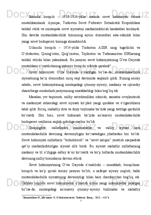 Ikkinchi   bosqich   –   1919-1924-yillar   orasida   sovet   hokimiyati   tobora
mustahkamlandi.   Ayniqsa,   Turkiston   Sovet   Federativ   Sotsialistik   Respublikasi
tashkil   etildi  va  mintaqada  sovet   siyosatini   markazlashtirish  harakatlari   kuchaydi.
Shu   davrda   mustamlakachilik   tizimining   ayrim   elementlari   asta-sekinlik   bilan
yangi sovet boshqaruvi tizimiga almashtirildi.
Uchinchi   bosqich   –   1924-yilda   Turkiston   ASSR   ning   tugatilishi   va
O‘zbekiston,   Qozog‘iston,   Qirg‘iziston,   Tojikiston   va   Turkmaniston   SSRlarning
tashkil   etilishi   bilan   yakunlandi.   Bu   jarayon   sovet   hokimiyatining   O‘rta   Osiyoda
mustahkam o‘rnatilishining yakuniy bosqichi sifatida qaraladi 3
.
Sovet   hokimiyati   O‘rta   Osiyoda   o‘rnatilgan   bo‘lsa-da,   mustamlakachilik
siyosatining   ba’zi   elementlari   uzoq   vaqt   davomida   saqlanib   qoldi.   Buning   asosiy
sababi,   sovet   hokimiyatining   mintaqadagi   ijtimoiy-siyosiy,   madaniy   va   iqtisodiy
sharoitlarga moslashish jarayonining murakkabligi bilan bog‘liq edi.
Masalan,   yer   taqsimoti,   milliy   savodxonlikni   oshirish,   sanoatni   rivojlantirish
va   madaniyat   sohasidagi   sovet   siyosati   ko‘plab   yangi   qoidalar   va   o‘zgarishlarni
talab qildi. Biroq, mahalliy elita va diniy tuzilmalar ba’zida yangi tartibga qarshilik
ko‘rsatdi.   Shu   bois,   sovet   hukumati   ba’zida   an’anaviy   mustamlakachilik
boshqaruvi usullarini saqlab qolishga majbur bo‘ldi.
Shuningdek,   millatlararo   munosabatlar   va   milliy   siyosat   ham
mustamlakachilik   davrining   davomiyligini   ko‘rsatadigan   jihatlardan   biri   bo‘ldi.
Sovet  hokimiyati  millatlarni  “birlashtirish”  va “sovet  xalqini” yaratish maqsadida
qat’iy   markazlashtirilgan   siyosat   olib   bordi.   Bu   siyosat   mahalliy   millatlarning
madaniy va til o‘zligiga salbiy ta’sir  ko‘rsatdi  va ko‘p hollarda mustamlakachilik
davrining milliy bosimlarini davom ettirdi.
Sovet   hokimiyatining   O‘rta   Osiyoda   o‘rnatilishi   –   murakkab,   bosqichma-
bosqich   va   ko‘p   qirrali   tarixiy   jarayon   bo‘lib,   u   nafaqat   siyosiy   inqilob,   balki
mustamlakachilik   siyosatining   davomiyligi   bilan   ham   chambarchas   bog‘liq   edi.
Oktyabr   inqilobi   sovet   hokimiyatini   o‘rnatish   uchun   yangi   imkoniyatlar   yaratgan
bo‘lsa-da,   mintaqadagi   an’anaviy   ijtimoiy-siyosiy   tuzilmalar   va   mahalliy
3
 Shamsutdinov R., Mo’minov X. O’zbekiston tarixi. Toshkent: Sharq, - 2013. – 435 b.
7 