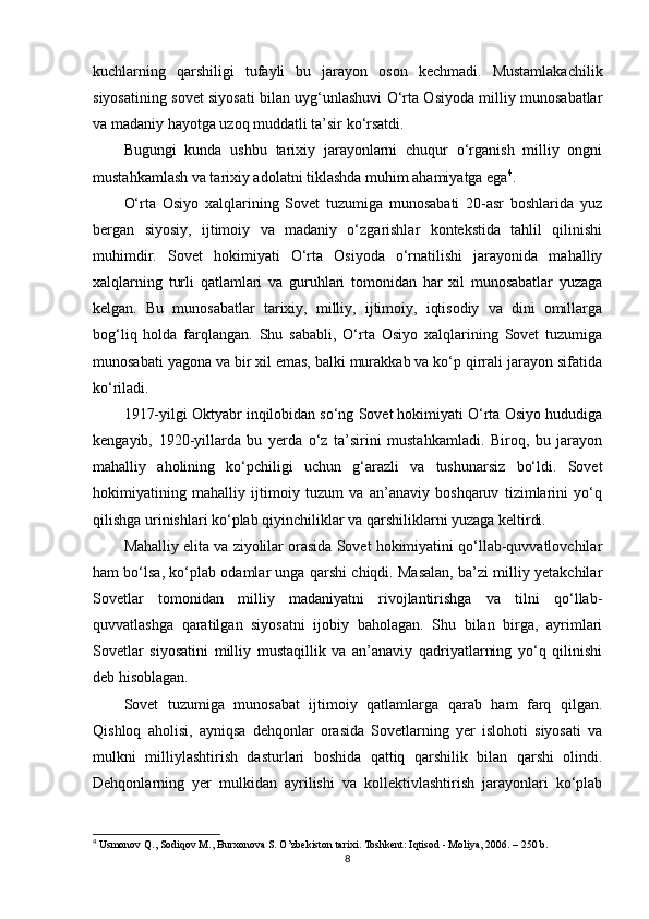 kuchlarning   qarshiligi   tufayli   bu   jarayon   oson   kechmadi.   Mustamlakachilik
siyosatining sovet siyosati bilan uyg‘unlashuvi O‘rta Osiyoda milliy munosabatlar
va madaniy hayotga uzoq muddatli ta’sir ko‘rsatdi.
Bugungi   kunda   ushbu   tarixiy   jarayonlarni   chuqur   o‘rganish   milliy   ongni
mustahkamlash va tarixiy adolatni tiklashda muhim ahamiyatga ega 4
.
O‘rta   Osiyo   xalqlarining   Sovet   tuzumiga   munosabati   20-asr   boshlarida   yuz
bergan   siyosiy,   ijtimoiy   va   madaniy   o‘zgarishlar   kontekstida   tahlil   qilinishi
muhimdir.   Sovet   hokimiyati   O‘rta   Osiyoda   o‘rnatilishi   jarayonida   mahalliy
xalqlarning   turli   qatlamlari   va   guruhlari   tomonidan   har   xil   munosabatlar   yuzaga
kelgan.   Bu   munosabatlar   tarixiy,   milliy,   ijtimoiy,   iqtisodiy   va   dini   omillarga
bog‘liq   holda   farqlangan.   Shu   sababli,   O‘rta   Osiyo   xalqlarining   Sovet   tuzumiga
munosabati yagona va bir xil emas, balki murakkab va ko‘p qirrali jarayon sifatida
ko‘riladi.
1917-yilgi Oktyabr inqilobidan so‘ng Sovet hokimiyati O‘rta Osiyo hududiga
kengayib,   1920-yillarda   bu   yerda   o‘z   ta’sirini   mustahkamladi.   Biroq,   bu   jarayon
mahalliy   aholining   ko‘pchiligi   uchun   g‘arazli   va   tushunarsiz   bo‘ldi.   Sovet
hokimiyatining   mahalliy   ijtimoiy   tuzum   va   an’anaviy   boshqaruv   tizimlarini   yo‘q
qilishga urinishlari ko‘plab qiyinchiliklar va qarshiliklarni yuzaga keltirdi.
Mahalliy elita va ziyolilar orasida Sovet hokimiyatini qo‘llab-quvvatlovchilar
ham bo‘lsa, ko‘plab odamlar unga qarshi chiqdi. Masalan, ba’zi milliy yetakchilar
Sovetlar   tomonidan   milliy   madaniyatni   rivojlantirishga   va   tilni   qo‘llab-
quvvatlashga   qaratilgan   siyosatni   ijobiy   baholagan.   Shu   bilan   birga,   ayrimlari
Sovetlar   siyosatini   milliy   mustaqillik   va   an’anaviy   qadriyatlarning   yo‘q   qilinishi
deb hisoblagan.
Sovet   tuzumiga   munosabat   ijtimoiy   qatlamlarga   qarab   ham   farq   qilgan.
Qishloq   aholisi,   ayniqsa   dehqonlar   orasida   Sovetlarning   yer   islohoti   siyosati   va
mulkni   milliylashtirish   dasturlari   boshida   qattiq   qarshilik   bilan   qarshi   olindi.
Dehqonlarning   yer   mulkidan   ayrilishi   va   kollektivlashtirish   jarayonlari   ko‘plab
4
 Usmonov Q., Sodiqov M., Burxonova S. O’zbekiston tarixi. Toshkent: Iqtisod - Moliya, 2006. – 250 b.
8 