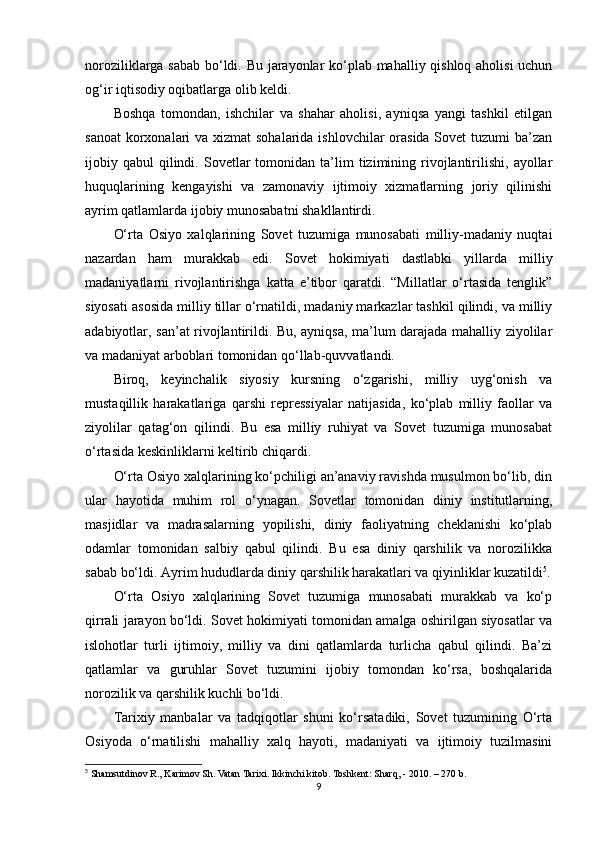 noroziliklarga sabab bo‘ldi. Bu jarayonlar ko‘plab mahalliy qishloq aholisi  uchun
og‘ir iqtisodiy oqibatlarga olib keldi.
Boshqa   tomondan,   ishchilar   va   shahar   aholisi,   ayniqsa   yangi   tashkil   etilgan
sanoat  korxonalari  va xizmat  sohalarida ishlovchilar  orasida Sovet  tuzumi ba’zan
ijobiy  qabul   qilindi.  Sovetlar   tomonidan  ta’lim  tizimining  rivojlantirilishi,  ayollar
huquqlarining   kengayishi   va   zamonaviy   ijtimoiy   xizmatlarning   joriy   qilinishi
ayrim qatlamlarda ijobiy munosabatni shakllantirdi.
O‘rta   Osiyo   xalqlarining   Sovet   tuzumiga   munosabati   milliy-madaniy   nuqtai
nazardan   ham   murakkab   edi.   Sovet   hokimiyati   dastlabki   yillarda   milliy
madaniyatlarni   rivojlantirishga   katta   e’tibor   qaratdi.   “Millatlar   o‘rtasida   tenglik”
siyosati asosida milliy tillar o‘rnatildi, madaniy markazlar tashkil qilindi, va milliy
adabiyotlar, san’at rivojlantirildi. Bu, ayniqsa, ma’lum darajada mahalliy ziyolilar
va madaniyat arboblari tomonidan qo‘llab-quvvatlandi.
Biroq,   keyinchalik   siyosiy   kursning   o‘zgarishi,   milliy   uyg‘onish   va
mustaqillik   harakatlariga   qarshi   repressiyalar   natijasida,   ko‘plab   milliy   faollar   va
ziyolilar   qatag‘on   qilindi.   Bu   esa   milliy   ruhiyat   va   Sovet   tuzumiga   munosabat
o‘rtasida keskinliklarni keltirib chiqardi.
O‘rta Osiyo xalqlarining ko‘pchiligi an’anaviy ravishda musulmon bo‘lib, din
ular   hayotida   muhim   rol   o‘ynagan.   Sovetlar   tomonidan   diniy   institutlarning,
masjidlar   va   madrasalarning   yopilishi,   diniy   faoliyatning   cheklanishi   ko‘plab
odamlar   tomonidan   salbiy   qabul   qilindi.   Bu   esa   diniy   qarshilik   va   norozilikka
sabab bo‘ldi. Ayrim hududlarda diniy qarshilik harakatlari va qiyinliklar kuzatildi 5
.
O‘rta   Osiyo   xalqlarining   Sovet   tuzumiga   munosabati   murakkab   va   ko‘p
qirrali jarayon bo‘ldi. Sovet hokimiyati tomonidan amalga oshirilgan siyosatlar va
islohotlar   turli   ijtimoiy,   milliy   va   dini   qatlamlarda   turlicha   qabul   qilindi.   Ba’zi
qatlamlar   va   guruhlar   Sovet   tuzumini   ijobiy   tomondan   ko‘rsa,   boshqalarida
norozilik va qarshilik kuchli bo‘ldi.
Tarixiy   manbalar   va   tadqiqotlar   shuni   ko‘rsatadiki,   Sovet   tuzumining   O‘rta
Osiyoda   o‘rnatilishi   mahalliy   xalq   hayoti,   madaniyati   va   ijtimoiy   tuzilmasini
5
  Shamsutdinov R., Karimov Sh. Vatan Tarixi. Ikkinchi kitob. Toshkent: Sharq, - 2010 . – 270 b.
9