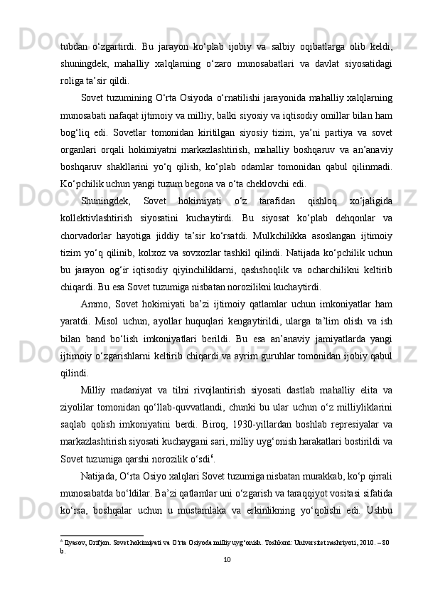 tubdan   o‘zgartirdi.   Bu   jarayon   ko‘plab   ijobiy   va   salbiy   oqibatlarga   olib   keldi,
shuningdek,   mahalliy   xalqlarning   o‘zaro   munosabatlari   va   davlat   siyosatidagi
roliga ta’sir qildi.
Sovet tuzumining O‘rta Osiyoda  o‘rnatilishi jarayonida mahalliy xalqlarning
munosabati nafaqat ijtimoiy va milliy, balki siyosiy va iqtisodiy omillar bilan ham
bog‘liq   edi.   Sovetlar   tomonidan   kiritilgan   siyosiy   tizim,   ya’ni   partiya   va   sovet
organlari   orqali   hokimiyatni   markazlashtirish,   mahalliy   boshqaruv   va   an’anaviy
boshqaruv   shakllarini   yo‘q   qilish,   ko‘plab   odamlar   tomonidan   qabul   qilinmadi.
Ko‘pchilik uchun yangi tuzum begona va o‘ta cheklovchi edi.
Shuningdek,   Sovet   hokimiyati   o‘z   tarafidan   qishloq   xo‘jaligida
kollektivlashtirish   siyosatini   kuchaytirdi.   Bu   siyosat   ko‘plab   dehqonlar   va
chorvadorlar   hayotiga   jiddiy   ta’sir   ko‘rsatdi.   Mulkchilikka   asoslangan   ijtimoiy
tizim   yo‘q  qilinib,  kolxoz   va   sovxozlar   tashkil   qilindi.   Natijada  ko‘pchilik  uchun
bu   jarayon   og‘ir   iqtisodiy   qiyinchiliklarni,   qashshoqlik   va   ocharchilikni   keltirib
chiqardi. Bu esa Sovet tuzumiga nisbatan norozilikni kuchaytirdi.
Ammo,   Sovet   hokimiyati   ba’zi   ijtimoiy   qatlamlar   uchun   imkoniyatlar   ham
yaratdi.   Misol   uchun,   ayollar   huquqlari   kengaytirildi,   ularga   ta’lim   olish   va   ish
bilan   band   bo‘lish   imkoniyatlari   berildi.   Bu   esa   an’anaviy   jamiyatlarda   yangi
ijtimoiy o‘zgarishlarni keltirib chiqardi va ayrim guruhlar tomonidan ijobiy qabul
qilindi.
Milliy   madaniyat   va   tilni   rivojlantirish   siyosati   dastlab   mahalliy   elita   va
ziyolilar   tomonidan   qo‘llab-quvvatlandi,   chunki   bu   ular   uchun   o‘z   milliyliklarini
saqlab   qolish   imkoniyatini   berdi.   Biroq,   1930-yillardan   boshlab   represiyalar   va
markazlashtirish siyosati kuchaygani sari, milliy uyg‘onish harakatlari bostirildi va
Sovet tuzumiga qarshi norozilik o‘sdi 6
.
Natijada, O‘rta Osiyo xalqlari Sovet tuzumiga nisbatan murakkab, ko‘p qirrali
munosabatda bo‘ldilar. Ba’zi qatlamlar uni o‘zgarish va taraqqiyot vositasi sifatida
ko‘rsa,   boshqalar   uchun   u   mustamlaka   va   erkinlikning   yo‘qolishi   edi.   Ushbu
6
 Ilyasov, Orifjon. Sovet hokimiyati va O‘rta Osiyoda milliy uyg‘onish. Toshkent: Universitet nashriyoti, 2010. – 80 
b.
10 