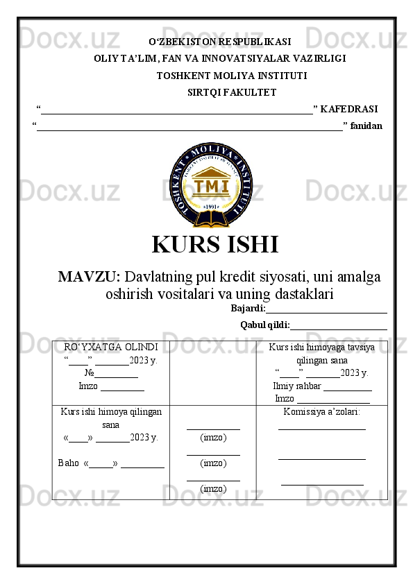 O ZBEKISTON RESPUBLIKASIʻ
OLIY TA’LIM , FAN VA INNOVATSIYALAR VAZIRLIGI
TOSHKENT  MOLIYA INSTITUTI
SIRTQI FAKULTET
“________________________________________________________”  KAFEDRASI
“ _______________________________________________________________ ” fanidan
               
KURS ISHI
МАVZU:   Davlatning pul kredit siyosati, uni amalga
oshirish vositalari va uning dastaklari
Bajardi:_________________________
Qabul qildi:____________________
RO‘YXATGA OLINDI
“ ____ ”  _______20 23  y.
№_________
Imzo _________ Kurs ishi himoya ga tavsiya
qilingan sana
“____” _______20 23  y.
Ilmiy rahbar __ ________
Imzo _______________
Kurs ishi himoya qilingan
sana
«____» _______202 3   y .
Baho   « _____ »  _________ ___________
( imzo )
_ _ _________
( imzo )
___________
( imzo ) Komissiya a’zolari :
__________________
_________________ _
_________________ 