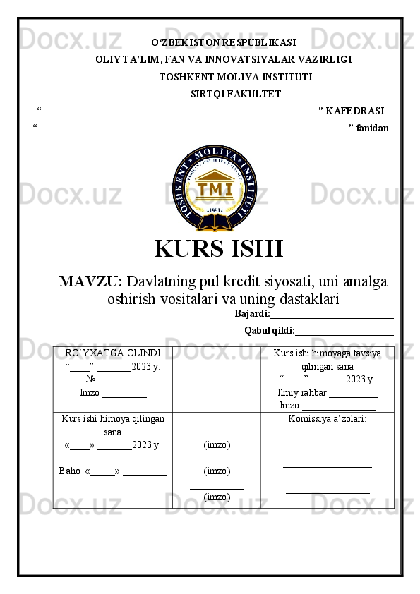 O ZBEKISTON RESPUBLIKASIʻ
OLIY TA’LIM , FAN VA INNOVATSIYALAR VAZIRLIGI
TOSHKENT  MOLIYA INSTITUTI
SIRTQI FAKULTET
“________________________________________________________”  KAFEDRASI
“ _______________________________________________________________ ” fanidan
               
KURS ISHI
МАVZU:   Davlatning pul kredit siyosati, uni amalga
oshirish vositalari va uning dastaklari
Bajardi:_________________________
Qabul qildi:____________________
RO‘YXATGA OLINDI
“ ____ ”  _______20 23  y.
№_________
Imzo _________ Kurs ishi himoya ga tavsiya
qilingan sana
“____” _______20 23  y.
Ilmiy rahbar __ ________
Imzo _______________
Kurs ishi himoya qilingan
sana
«____» _______202 3   y .
Baho   « _____ »  _________ ___________
( imzo )
_ _ _________
( imzo )
___________
( imzo ) Komissiya a’zolari :
__________________
_________________ _
_________________