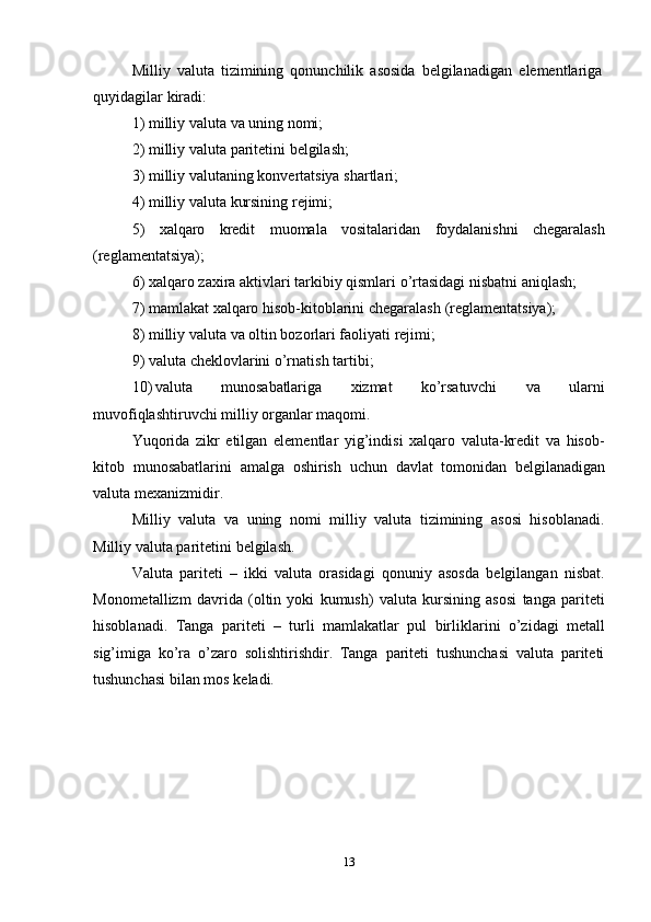13Milliy   valuta   tizimining   qonunchilik   asosida   belgilanadigan   elementlariga  
quyidagilar   kiradi:
1) milliy   valuta   va   uning   nomi;
2) milliy   valuta   paritetini   belgilash;
3) milliy   valutaning   konvertatsiya   shartlari;
4) milliy   valuta   kursining   rejimi;
5) xalqaro kredit muomala vositalaridan foydalanishni chegaralash
(reglamentatsiya);
6) xalqaro   zaxira   aktivlari   tarkibiy   qismlari   o’rtasidagi   nisbatni   aniqlash;
7) mamlakat   xalqaro   hisob-kitoblarini   chegaralash   (reglamentatsiya);
8) milliy   valuta   va   oltin   bozorlari   faoliyati   rejimi;
9) valuta   cheklovlarini   o’rnatish   tartibi;
10) valuta   munosabatlariga   xizmat   ko’rsatuvchi   va   ularni
muvofiqlashtiruvchi   milliy   organlar maqomi.
Yuqorida   zikr   etilgan   elementlar   yig’indisi   xalqaro   valuta-kredit   va   hisob-
kitob   munosabatlarini   amalga   oshirish   uchun   davlat   tomonidan   belgilanadigan
valuta   mexanizmidir.
Milliy   valuta   va   uning   nomi   milliy   valuta   tizimining   asosi   hisoblanadi.
Milliy   valuta   paritetini   belgilash.
Valuta   pariteti   –   ikki   valuta   orasidagi   qonuniy   asosda   belgilangan   nisbat.
Monometallizm   davrida   (oltin   yoki   kumush)   valuta   kursining   asosi   tanga   pariteti
hisoblanadi.   Tanga   pariteti   –   turli   mamlakatlar   pul   birliklarini   o’zidagi   metall
sig’imiga   ko’ra   o’zaro   solishtirishdir.   Tanga   pariteti   tushunchasi   valuta   pariteti
tushunchasi   bilan   mos   keladi.