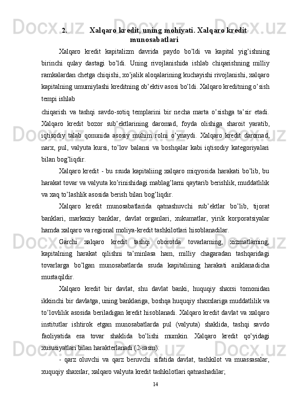 142. Xalqaro   kredit,   uning   mohiyati.   Xalqaro   kredit
munosabatlari
Xalqaro   kredit   kapitalizm   davrida   paydo   bo’ldi   va   kapital   yig’ishning
birinchi   qulay   dastagi   bo’ldi.   Uning   rivojlanishida   ishlab   chiqarishning   milliy
ramkalardan   chetga chiqishi, xo’jalik aloqalarining kuchayishi rivojlanishi, xalqaro
kapitalning   umumiylashi   kreditning   ob’ektiv   asosi   bo’ldi.   Xalqaro   kreditning   o’sish
tempi   ishlab
chiqarish   va   tashqi   savdo-sotiq   templarini   bir   necha   marta   o’sishga   ta’sir   etadi.
Xalqaro   kredit   bozor   sub’ektlarining   daromad,   foyda   olishiga   sharoit   yaratib,
iqtisodiy   talab   qonunida   asosiy   muhim   rolni   o’ynaydi.   Xalqaro   kredit   daromad,
narx,   pul,   valyuta   kursi,   to’lov   balansi   va   boshqalar   kabi   iqtisodiy   kategoriyalari
bilan   bog’liqdir.
Xalqaro kredit - bu ssuda  kapitaliing xalqaro miqyosida harakati  bo’lib, bu
harakat tovar va valyuta ko’rinishidagi mablag’larni qaytarib berishlik, muddatlilik
va   xaq   to’lashlik   asosida   berish   bilan   bog’liqdir.
Xalqaro   kredit   munosabatlarida   qatnashuvchi   sub’ektlar   bo’lib,   tijorat
banklari,   markaziy   banklar,   davlat   organlari,   xukumatlar,   yirik   korporatsiyalar
hamda   xalqaro va   regional moliya-kredit   tashkilotlari hisoblanadilar.
Garchi   xalqaro   kredit   tashqi   oborotda   tovarlarning,   xizmatlarning,
kapitalning   harakat   qilishni   ta’minlasa   ham,   milliy   chagaradan   tashqaridagi
tovarlarga   bo’lgan   munosabatlarda   ssuda   kapitalining   harakati   aniklanadicha
mustaqildir.
Xalqaro   kredit   bir   davlat,   shu   davlat   banki,   huquqiy   shaxsi   tomonidan
ikkinchi   bir   davlatga,   uning   banklariga,   boshqa   huquqiy   shaxslariga   muddatlilik   va
to’lovlilik   asosida beriladigan kredit hisoblanadi. Xalqaro kredit davlat va xalqaro
institutlar   ishtirok   etgan   munosabatlarda   pul   (valyuta)   shaklida,   tashqi   savdo
faoliyatida   esa   tovar   shaklida   bo’lishi   mumkin.   Xalqaro   kredit   qo’yidagi
xususiyatlari   bilan   harakterlanadi (2-rasm):
- qarz   oluvchi   va   qarz   beruvchi   sifatida   davlat,   tashkilot   va   muassasalar,
xuquqiy   shaxslar,   xalqaro valyuta   kredit tashkilotlari qatnashadilar;