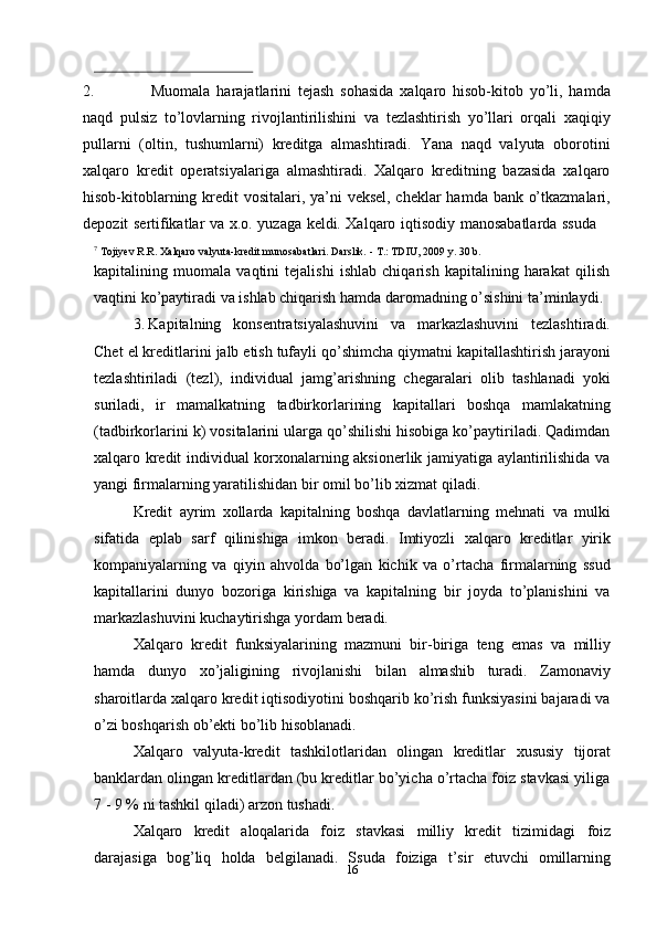162. Muomala   harajatlarini   tejash   sohasida   xalqaro   hisob-kitob   yo’li,   hamda
naqd   pulsiz   to’lovlarning   rivojlantirilishini   va   tezlashtirish   yo’llari   orqali   xaqiqiy
pullarni   (oltin,   tushumlarni)   kreditga   almashtiradi.   Yana   naqd   valyuta   oborotini
xalqaro   kredit   operatsiyalariga   almashtiradi.   Xalqaro   kreditning   bazasida   xalqaro
hisob-kitoblarning kredit vositalari, ya’ni veksel, cheklar  hamda bank o’tkazmalari,
depozit   sertifikatlar   va   x.o.   yuzaga   keldi.   Xalqaro   iqtisodiy   manosabatlarda   ssuda
7
  Tojiyev   R.R.   Xalqaro valyuta-kredit munosabatlari.   Darslik.   -   T.:   TDIU,   2009   y.   30   b.
kapitalining   muomala   vaqtini   tejalishi   ishlab   chiqarish   kapitalining   harakat   qilish
vaqtini   ko’paytiradi   va   ishlab   chiqarish   hamda   daromadning   o’sishini   ta’minlaydi.
3. Kapitalning   konsentratsiyalashuvini   va   markazlashuvini   tezlashtiradi.
Chet   el   kreditlarini   jalb   etish   tufayli   qo’shimcha   qiymatni   kapitallashtirish   jarayoni
tezlashtiriladi   (tezl),   individual   jamg’arishning   chegaralari   olib   tashlanadi   yoki
suriladi,   ir   mamalkatning   tadbirkorlarining   kapitallari   boshqa   mamlakatning
(tadbirkorlarini k) vositalarini ularga qo’shilishi hisobiga ko’paytiriladi. Qadimdan
xalqaro kredit individual korxonalarning aksionerlik jamiyatiga aylantirilishida va
yangi firmalarning yaratilishidan   bir   omil   bo’lib xizmat   qiladi.
Kredit   ayrim   xollarda   kapitalning   boshqa   davlatlarning   mehnati   va   mulki
sifatida   eplab   sarf   qilinishiga   imkon   beradi.   Imtiyozli   xalqaro   kreditlar   yirik
kompaniyalarning   va   qiyin   ahvolda   bo’lgan   kichik   va   o’rtacha   firmalarning   ssud
kapitallarini   dunyo   bozoriga   kirishiga   va   kapitalning   bir   joyda   to’planishini   va
markazlashuvini kuchaytirishga yordam   beradi.
Xalqaro   kredit   funksiyalarining   mazmuni   bir-biriga   teng   emas   va   milliy
hamda   dunyo   xo’jaligining   rivojlanishi   bilan   almashib   turadi.   Zamonaviy
sharoitlarda xalqaro kredit iqtisodiyotini boshqarib ko’rish funksiyasini bajaradi va
o’zi boshqarish   ob’ekti   bo’lib   hisoblanadi.
Xalqaro   valyuta-kredit   tashkilotlaridan   olingan   kreditlar   xususiy   tijorat
banklardan olingan kreditlardan (bu kreditlar bo’yicha o’rtacha foiz stavkasi yiliga
7   -   9   %   ni   tashkil qiladi) arzon   tushadi.
Xalqaro   kredit   aloqalarida   foiz   stavkasi   milliy   kredit   tizimidagi   foiz
darajasiga   bog’liq   holda   belgilanadi.   Ssuda   foiziga   t’sir   etuvchi   omillarning