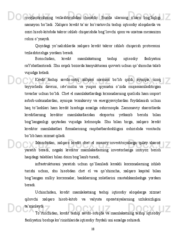 18rivojlantirishning   tezlashtirishdan   iboratdir.   Bunda   ularning   o’zaro   bog’liqligi
namayon bo’ladi. Xalqaro kredit ta’sir ko’rsatuvchi  tashqi iqtisodiy aloqalarda va
oxiri hisob-kitobda takror ishlab chiqarishda bog’lovchi qism va uzatma mexanizm
rolini   o’ynaydi.
Quyidagi   yo’nalishlarda   xalqaro   kredit   takror   ishlab   chiqarish   protsessini
tezlashtirishga   yordam   beradi.
Birinchidan,   kredit   mamlakatning   tashqi   iqtisodiy   faoliyatini
raYobatlantiradi. Shu orqali bozorda kanyukturani quvvati uchun qo’shimcha talab
vujudga   keladi.
Kredit   tashqi   savdo-sotiq   xalqaro   normasi   bo’lib   qoldi,   ayniqsa,   uzoq
tayyorlashi   davrini,   iste’molni   va   yuqori   qiymatni   o’zida   mujassamlashtirgan
tovarlar uchun bo’ldi. Chet el mamlakatlardagi krxonalarning qurilishi ham import
asbob-uskunalardan,   ayniqsa   texnikaviy   va   energiyaviylardan   foydalanish   uchun
haq   to’lashlari   ham   kredit   hisobiga   amalga   oshirmoqda.   Zamonaviy   sharoitlarda
kreditlarning   kreditor   mamlakatlaridan   eksportni   yetkazib   berishi   bilan
bog’langanligi   qaytadan   vujudga   kelmoqda.   Shu   bilan   birga,   xalqaro   kredit
kreditor   mamlakatlari   firmalarining   raqobatbardoshligini   oshirishda   vositachi
bo’lib ham   xizmat qiladi.
Ikkinchidan,   xalqaro   kredit   chet   el   xususiy   investitsiyalarga   qulay   sharoit
yaratib   beradi,   negaki   kreditor   mamlakatlarning   investorlariga   imtiyoz   berish
haqidagi   talablari   bilan   doim   bog’lanib   turadi;
infrastrukturani   yaratish   uchun   qo’llaniladi   kerakli   korxonalarning   ishlab
turishi   uchun,   shu   hisobdan   chet   el   va   qo’shimcha,   xalqaro   kapital   bilan
bog’langan   milliy   korxonalar,   banklarning   xolatlarini   mustahkamlashga   yordam
beradi.
Uchinchidan,   kredit   mamlakatning   tashqi   iqtisodiy   aloqalarga   xizmat
qiluvchi   xalqaro   hisob-kitob   va   valyuta   operatsiyalarning   uzluksizligini
ta’minlaydi.
To’rtinchidan, kredit tashqi savdo-sotiqda va mamlakatning tashqi iqtisodiy
faoliyatini   boshqa   ko’rinishlarida   iqtisodiy   foydali   uni   amalga   oshiradi. 