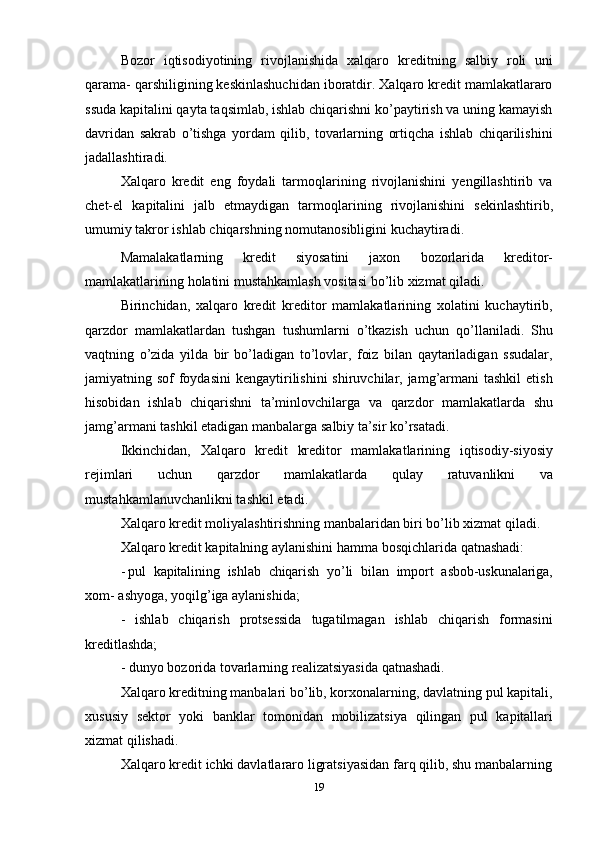 19Bozor   iqtisodiyotining   rivojlanishida   xalqaro   kreditning   salbiy   roli   uni
qarama- qarshiligining keskinlashuchidan iboratdir. Xalqaro kredit mamlakatlararo
ssuda kapitalini qayta taqsimlab, ishlab chiqarishni ko’paytirish va uning kamayish
davridan   sakrab   o’tishga   yordam   qilib,   tovarlarning   ortiqcha   ishlab   chiqarilishini
jadallashtiradi.
Xalqaro   kredit   eng   foydali   tarmoqlarining   rivojlanishini   yengillashtirib   va
chet-el   kapitalini   jalb   etmaydigan   tarmoqlarining   rivojlanishini   sekinlashtirib,
umumiy   takror   ishlab   chiqarshning   nomutanosibligini   kuchaytiradi.
Mamalakatlarning   kredit   siyosatini   jaxon   bozorlarida   kreditor-
mamlakatlarining   holatini mustahkamlash vositasi   bo’lib xizmat qiladi.
Birinchidan,   xalqaro   kredit   kreditor   mamlakatlarining   xolatini   kuchaytirib,
qarzdor   mamlakatlardan   tushgan   tushumlarni   o’tkazish   uchun   qo’llaniladi.   Shu
vaqtning   o’zida   yilda   bir   bo’ladigan   to’lovlar,   foiz   bilan   qaytariladigan   ssudalar,
jamiyatning sof  foydasini  kengaytirilishini  shiruvchilar, jamg’armani  tashkil  etish
hisobidan   ishlab   chiqarishni   ta’minlovchilarga   va   qarzdor   mamlakatlarda   shu
jamg’armani tashkil etadigan   manbalarga   salbiy   ta’sir ko’rsatadi.
Ikkinchidan,   Xalqaro   kredit   kreditor   mamlakatlarining   iqtisodiy-siyosiy
rejimlari   uchun   qarzdor   mamlakatlarda   qulay   ratuvanlikni   va
mustahkamlanuvchanlikni tashkil   etadi.
Xalqaro kredit moliyalashtirishning manbalaridan biri bo’lib xizmat qiladi.
Xalqaro   kredit   kapitalning   aylanishini   hamma   bosqichlarida   qatnashadi:
- pul   kapitalining   ishlab   chiqarish   yo’li   bilan   import   asbob-uskunalariga,
xom-   ashyoga,   yoqilg’iga aylanishida;
- ishlab   chiqarish   protsessida   tugatilmagan   ishlab   chiqarish   formasini
kreditlashda;
- dunyo   bozorida   tovarlarning   realizatsiyasida   qatnashadi.
Xalqaro kreditning manbalari bo’lib, korxonalarning, davlatning pul kapitali,
xususiy   sektor   yoki   banklar   tomonidan   mobilizatsiya   qilingan   pul   kapitallari
xizmat   qilishadi.
Xalqaro kredit ichki davlatlararo ligratsiyasidan farq qilib, shu manbalarning 